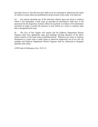 provided, however, that this provision shall never be construed as authorizing the repair
of vehicles in areas otherwise prohibited by the provisions of this code, or by state law.

(e)     Any person operating any of the aforesaid vehicles upon any street or roadway
which is not designated a truck route as provided for hereinabove shall have in his
possession for the inspection of police officer his log book or evidence of his destination
and point of origin to justify the presence of said vehicle on a street or roadway other
than a designated truck route.

(f)     The City of San Angelo will request and the Highway Department District
Engineer shall erect appropriate signs and markings advising operators of the above
named vehicles of the truck routes established herein. Whenever any street or roadway
designated as a truck route is under repair or otherwise temporarily out of use, the city
manager and Highway Department District Engineer shall be authorized to designate
alternate truck routes.

(1959 Code of Ordinances, Sec. 10-21-3)
 