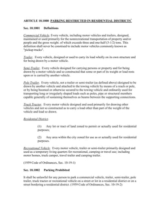 ARTICLE 10.1000 PARKING RESTRICTED IN RESIDENTIAL DISTRICTS*

Sec. 10.1001     Definitions

Commercial Vehicle. Every vehicle, including motor vehicles and trailers, designed,
maintained or used primarily for the nonrecreational transportation of property and/or
people and the gross weight. of which exceeds three and one-half (3-1/2) tons. This
definition shall never be construed to include motor vehicles commonly known as
"pickup trucks".

Trailer. Every vehicle, designed or used to carry its load wholly on its own structure and
for being drawn by a motor vehicle.

Semi-Trailer. Every vehicle designed for carrying persons or property and for being
drawn by a motor vehicle and so constructed that some or part of its weight or load rests
upon or is carried by another vehicle.

Pole Trailer. Every vehicle, not a trailer or semi-trailer (as defined above) designed to be
drawn by another vehicle and attached to the towing vehicle by means of a reach or pole,
or by being boomed or otherwise secured to the towing vehicle and ordinarily used for
transporting long or irregularly shaped loads such as poles, pipe or structural members
capable generally of sustaining themselves as beams between the supporting connections.

Truck Tractor. Every motor vehicle designed and used primarily for drawing other
vehicles and not so constructed as to carry a load other than part of the weight of the
vehicle and load so drawn.

Residential District.

            (1)   Any lot or tract of land zoned to permit or actually used for residential
            purposes;

            (2) Any area within the city zoned for use as or actually used for residential
            purposes.

Recreational Vehicle. Every motor vehicle, trailer or semi-trailer primarily designed and
used as a temporary living quarters for recreational, camping or travel use; including
motor homes, truck camper, travel trailer and camping trailer.

(1959 Code of Ordinances, Sec. 10-19-1)

Sec. 10.1002     Parking Prohibited

It shall be unlawful for any person to park a commercial vehicle, trailer, semi-trailer, pole
trailer, truck tractor or recreational vehicle on a street or lot in a residential district or on a
street bordering a residential district. (1959 Code of Ordinances, Sec. 10-19-2)
 