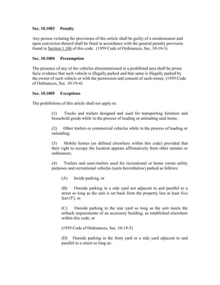 Sec. 10.1003     Penalty

Any person violating the provisions of this article shall be guilty of a misdemeanor and
upon conviction thereof shall he fined in accordance with the general penalty provision
found in Section 1.106 of this code. (1959 Code of Ordinances, Sec. 10-19-3)

Sec. 10.1004     Presumption

The presence of any of the vehicles aforementioned in a prohibited area shall be prima
facie evidence that such vehicle is illegally parked and that same is illegally parked by
the owner of such vehicle or with the permission and consent of such owner. (1959 Code
of Ordinances, Sec. 10-19-4)

Sec. 10.1005     Exceptions

The prohibitions of this article shall not apply to:

           (1)   Trucks and trailers designed and used for transporting furniture and
           household goods while in the process of loading or unloading said items;

           (2)   Other trailers or commercial vehicles while in the process of loading or
           unloading;

           (3)     Mobile homes (as defined elsewhere within this code) provided that
           their right to occupy the location appears affirmatively from other statutes or
           ordinances;

           (4)   Trailers and semi-trailers used for recreational or home owner utility
           purposes and recreational vehicles (units hereinbelow) parked as follows:

                 (A)     Inside parking, or

                 (B)      Outside parking in a side yard not adjacent to and parallel to a
                 street so long as the unit is set back from the property line at least five
                 feet (5'), or

                 (C)     Outside parking in the rear yard so long as the unit meets the
                 setback requirements of an accessory building, as established elsewhere
                 within this code, or

                 (1959 Code of Ordinances, Sec. 10-19-5)

                 (D) Outside parking in the front yard or a side yard adjacent to and
                 parallel to a street so long as:
 