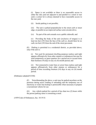 (i) Space is not available or there is no reasonable access to
                     either the side yard not adjacent to and parallel to a street or rear
                     yard; a corner lot is always deemed to have reasonable access to
                     the rear yard;

                     (ii)    Inside parking is not possible;

                     (iii) The unit is parked perpendicular to the street curb or street
                     edge, or parallel on an improved surface semi-circular drive;

                     (iv)    No part of the unit extends over a public sidewalk; and

                     (v) Providing the body of the unit (exclusive of tongue) is at
                     least ten feet (10') from the face of the curb or, should there be no
                     curb, ten feet (10') from the end of the street pavement.

               (E) Parking is permitted in a residential district, as provided above,
               only if the unit is:

                     (i) Not used for permanent dwelling purposes (unless said right
                     appears affirmatively from other statutes or ordinances) but may be
                     used temporarily as guest quarters for a period not to exceed more
                     than fourteen (14) days in any six (6) month period; and

                     (ii) Not connected to water lines or sewer lines (unless said right
                     appears affirmatively from other statutes or ordinances) for a
                     period of time exceeding fourteen (14) days in any six (6) month
                     period.

(Ordinance adopted 8/3/04)

               (F)     Notwithstanding the above, a unit may be parked anywhere on the
               premises during active loading or unloading and the temporary use of
               electricity or water line hookup is permissible when necessary to prepare
               a recreational vehicle for use

               (G)    Any vehicle parked for a period of less than two (2) hours while
               the person parking same is consuming a meal.

(1959 Code of Ordinances, Sec. 10-19-5)
 