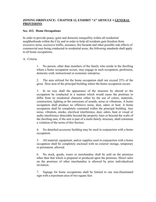 ZONING ORDINANCE: CHAPTER 12, EXHIBIT “A” ARTICLE 1 GENERAL
PROVISIONS

Sec. 412. Home Occupations

In order to provide peace, quiet and domestic tranquillity within all residential
neighborhoods within the City and in order to help all residents gain freedom from
excessive noise, excessive traffic, nuisance, fire hazards and other possible side effects of
commercial uses being conducted in residential areas, the following standards shall apply
to all home occupations.

A. Criteria

           1. No person, other than members of the family who reside in the dwelling
           where a home occupation occurs, may engage in such occupation, profession,
           domestic craft, instructional or economic enterprise.

           2. The area utilized for the home occupation shall not exceed 25% of the
           gross floor area of the principal building where the home occupation occurs.

           3. In no way shall the appearance of the structure be altered or the
           occupation be conducted in a manner which would cause the premises to
           differ from its residential character either by the use of colors, materials,
           construction, lighting or the emissions of sounds, noise or vibrations. A home
           occupation shall produce no offensive noise, dust, odors or heat. A home
           occupation shall be completely contained within the principal building. Any
           noise, vibration, smoke, electrical interference, dust, odors, heat or visual or
           audio interference detectable beyond the property lines or beyond the walls of
           the dwelling unit, if the unit is part of a multi-family structure, shall constitute
           a violation of the terms of this Section.

           4. No detached accessory building may be used in conjunction with a home
           occupation.

           5. All material, equipment, and/or supplies used in conjunction with a home
           occupation shall be completely enclosed with no exterior storage, temporary
           or permanent, allowed.

           6. No stock, goods, wares or merchandise shall be sold on the premises
           other than that which is prepared or produced upon the premises. Direct sales
           on the premises of other merchandise is allowed by prior individualized
           invitation.

           7. Signage for home occupations shall be limited to one non-illuminated
           sign with a maximum area of two square feet.
 