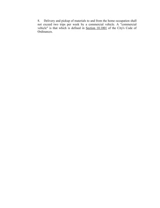 8. Delivery and pickup of materials to and from the home occupation shall
not exceed two trips per week by a commercial vehicle. A "commercial
vehicle" is that which is defined in Section 10.1001 of the City's Code of
Ordinances.
 