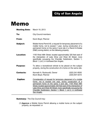 City of San Angelo



Memo
 Meeting Date:    March 19, 2013

 To:              City Council members

 From:            Kevin Boyd, Planner

 Subject:         Mobile Home Permit 40, a request for temporary placement of a
                  mobile home, not to exceed 1 year, during construction of a
                  permanent home on the same 3 acre site in a Ranch & Estate
                  (R&E) zoning district, on the following property:

 Location:        1105 West 48th Street, located approximately 320 feet east of
                  the intersection of Lake Drive and West 48 Street; more
                  specifically occupying the Chandler Subdivision, Section 1,
                  Block 1, Lot 2, in northwest San Angelo.

 Purpose:         To allow a recreational vehicle to be placed on the subject
                  property, during the construction of a home on the same site.

 Contacts:        Kenneth A. Rocksuold, Owner                     (520) 241-9550
                  Kevin Boyd, Planner                             (325) 657-4210

 Caption:         Consideration of request for temporary placement of a mobile
                  home, not to exceed one year, during construction of a
                  permanent home on the same 3 acre site. 1105 West 48th
                  Street, located approximately 320 feet east of the intersection of
                  Lake Drive and West 48 Street; more specifically occupying the
                  Chandler Subdivision, Section 1, Block 1, Lot 2, in northwest
                  San Angelo.


 Summary: The City Council may:

   (1) Approve a Mobile Home Permit allowing a mobile home on the subject
       property, as requested: or
 