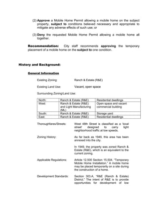 (2) Approve a Mobile Home Permit allowing a mobile home on the subject
           property, subject to conditions believed necessary and appropriate to
           mitigate any adverse effects of such use; or

       (3) Deny the requested Mobile Home Permit allowing a mobile home all
           together.

     Recommendation:          City staff recommends approving the temporary
     placement of a mobile home on the subject to one condition.



History and Background:

     General Information

          Existing Zoning:             Ranch & Estate (R&E)

          Existing Land Use:           Vacant, open space

          Surrounding Zoning/Land Use:

           North:            Ranch & Estate (R&E)       Residential dwellings
           West:             Ranch & Estate (R&E)       Open space and vacant
                             and Light Manufacturing    commercial building
                             (ML)
           South:            Ranch & Estate (R&E)       Storage yard
           East:             Ranch & Estate (R&E)       Residential dwellings

          Thoroughfares/Streets:       West 48th Street is classified as a ‘local
                                       street’  designed        to   carry   light
                                       neighborhood traffic at low speeds.

          Zoning History:              As far back as 1949, this area has been
                                       annexed into the city.

                                       In 1949, the property was zoned Ranch &
                                       Estate (R&E), which is an equivalent to the
                                       current zoning.

          Applicable Regulations:      Article 12.500 Section 15.504, “Temporary
                                       Mobile Home Installation.” A mobile home
                                       may be placed temporarily on a site during
                                       the construction of a home.

          Development Standards:       Section 303.A, “R&E (Ranch & Estate)
                                       District.” The intent of R&E is to provide
                                       opportunities for development of low
 
