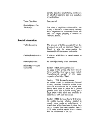 density, detached single-family residences
                             on lots of at least one acre in a suburban
                             or rural setting.

     Vision Plan Map:        Commercial

     Related Comp Plan
     Excerpt(s):             The intent of neighborhood is to reflect the
                             quality of life of its community by defining
                             each neighborhood individually within the
                             city. The subject property is defined as
                             “Ranch & Estate.”

Special Information

     Traffic Concerns:       The amount of traffic generated from the
                             proposed use will be minimum. West 48
                             Street is able to accommodate the
                             increased traffic generated by the site.

     Parking Requirements:   2 spaces, which include paved access to
                             the street.

     Parking Provided:       No parking currently exists on the site.

     Related Specific Use
     Standards:              Section 12.501, Zoning Ordinance
                             As used in this article, the term "mobile
                             home" shall be interpreted to mean include
                             "manufactured homes", or this case,
                             recreational vehicles (RVs).

                             Section 12.502, Zoning Ordinance
                             All mobile homes (including manufactured
                             homes), whether located in mobile home
                             parks or subdivisions, or on private lots,
                             which have been in place for a period
                             greater than one hundred twenty (120)
                             days, shall be tied down and anchored in
                             accordance with state standards.

                             Section 12.503 Skirting, Zoning Ordinance
                             All mobile homes, whether located in
                             mobile home parks or subdivisions, or
                             private lots, which have been in place for a
                             period greater than one hundred twenty
                             (120) days, shall be skirted in accordance
                             with the official code of the city.
 