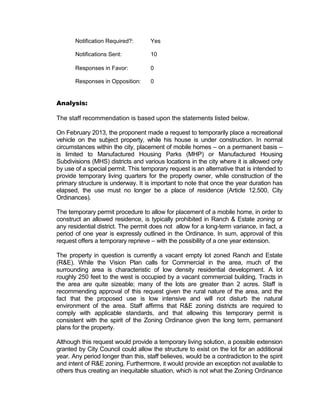 Notification Required?:       Yes

       Notifications Sent:           10

       Responses in Favor:           0

       Responses in Opposition:      0


Analysis:

The staff recommendation is based upon the statements listed below.

On February 2013, the proponent made a request to temporarily place a recreational
vehicle on the subject property, while his house is under construction. In normal
circumstances within the city, placement of mobile homes – on a permanent basis –
is limited to Manufactured Housing Parks (MHP) or Manufactured Housing
Subdivisions (MHS) districts and various locations in the city where it is allowed only
by use of a special permit. This temporary request is an alternative that is intended to
provide temporary living quarters for the property owner, while construction of the
primary structure is underway. It is important to note that once the year duration has
elapsed, the use must no longer be a place of residence (Article 12.500, City
Ordinances).

The temporary permit procedure to allow for placement of a mobile home, in order to
construct an allowed residence, is typically prohibited in Ranch & Estate zoning or
any residential district. The permit does not allow for a long-term variance, in fact, a
period of one year is expressly outlined in the Ordinance. In sum, approval of this
request offers a temporary reprieve – with the possibility of a one year extension.

The property in question is currently a vacant empty lot zoned Ranch and Estate
(R&E). While the Vision Plan calls for Commercial in the area, much of the
surrounding area is characteristic of low density residential development. A lot
roughly 250 feet to the west is occupied by a vacant commercial building. Tracts in
the area are quite sizeable; many of the lots are greater than 2 acres. Staff is
recommending approval of this request given the rural nature of the area, and the
fact that the proposed use is low intensive and will not disturb the natural
environment of the area. Staff affirms that R&E zoning districts are required to
comply with applicable standards, and that allowing this temporary permit is
consistent with the spirit of the Zoning Ordinance given the long term, permanent
plans for the property.

Although this request would provide a temporary living solution, a possible extension
granted by City Council could allow the structure to exist on the lot for an additional
year. Any period longer than this, staff believes, would be a contradiction to the spirit
and intent of R&E zoning. Furthermore, it would provide an exception not available to
others thus creating an inequitable situation, which is not what the Zoning Ordinance
 