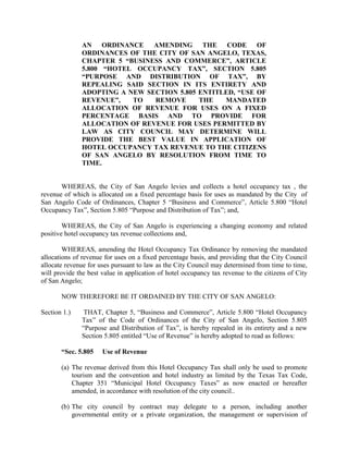 AN ORDINANCE AMENDING THE CODE OF
              ORDINANCES OF THE CITY OF SAN ANGELO, TEXAS,
              CHAPTER 5 “BUSINESS AND COMMERCE”, ARTICLE
              5.800 “HOTEL OCCUPANCY TAX”, SECTION 5.805
              “PURPOSE AND DISTRIBUTION OF TAX”, BY
              REPEALING SAID SECTION IN ITS ENTIRETY AND
              ADOPTING A NEW SECTION 5.805 ENTITLED, “USE OF
              REVENUE”,   TO   REMOVE      THE   MANDATED
              ALLOCATION OF REVENUE FOR USES ON A FIXED
              PERCENTAGE BASIS AND TO PROVIDE FOR
              ALLOCATION OF REVENUE FOR USES PERMITTED BY
              LAW AS CITY COUNCIL MAY DETERMINE WILL
              PROVIDE THE BEST VALUE IN APPLICATION OF
              HOTEL OCCUPANCY TAX REVENUE TO THE CITIZENS
              OF SAN ANGELO BY RESOLUTION FROM TIME TO
              TIME.


       WHEREAS, the City of San Angelo levies and collects a hotel occupancy tax , the
revenue of which is allocated on a fixed percentage basis for uses as mandated by the City of
San Angelo Code of Ordinances, Chapter 5 “Business and Commerce”, Article 5.800 “Hotel
Occupancy Tax”, Section 5.805 “Purpose and Distribution of Tax”; and,

        WHEREAS, the City of San Angelo is experiencing a changing economy and related
positive hotel occupancy tax revenue collections and,

        WHEREAS, amending the Hotel Occupancy Tax Ordinance by removing the mandated
allocations of revenue for uses on a fixed percentage basis, and providing that the City Council
allocate revenue for uses pursuant to law as the City Council may determined from time to time,
will provide the best value in application of hotel occupancy tax revenue to the citizens of City
of San Angelo;

       NOW THEREFORE BE IT ORDAINED BY THE CITY OF SAN ANGELO:

Section 1.)    THAT, Chapter 5, “Business and Commerce”, Article 5.800 “Hotel Occupancy
              Tax” of the Code of Ordinances of the City of San Angelo, Section 5.805
              “Purpose and Distribution of Tax”, is hereby repealed in its entirety and a new
              Section 5.805 entitled “Use of Revenue” is hereby adopted to read as follows:

       “Sec. 5.805    Use of Revenue

       (a) The revenue derived from this Hotel Occupancy Tax shall only be used to promote
           tourism and the convention and hotel industry as limited by the Texas Tax Code,
           Chapter 351 “Municipal Hotel Occupancy Taxes” as now enacted or hereafter
           amended, in accordance with resolution of the city council..

       (b) The city council by contract may delegate to a person, including another
           governmental entity or a private organization, the management or supervision of
 