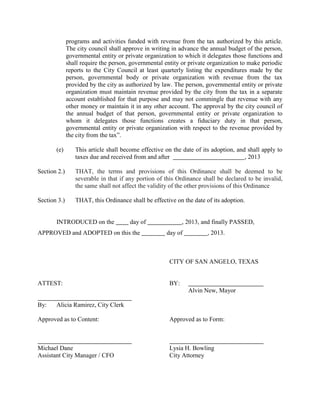 programs and activities funded with revenue from the tax authorized by this article.
              The city council shall approve in writing in advance the annual budget of the person,
              governmental entity or private organization to which it delegates those functions and
              shall require the person, governmental entity or private organization to make periodic
              reports to the City Council at least quarterly listing the expenditures made by the
              person, governmental body or private organization with revenue from the tax
              provided by the city as authorized by law. The person, governmental entity or private
              organization must maintain revenue provided by the city from the tax in a separate
              account established for that purpose and may not commingle that revenue with any
              other money or maintain it in any other account. The approval by the city council of
              the annual budget of that person, governmental entity or private organization to
              whom it delegates those functions creates a fiduciary duty in that person,
              governmental entity or private organization with respect to the revenue provided by
              the city from the tax”.

       (e)       This article shall become effective on the date of its adoption, and shall apply to
                 taxes due and received from and after                               , 2013

Section 2.)      THAT, the terms and provisions of this Ordinance shall be deemed to be
                 severable in that if any portion of this Ordinance shall be declared to be invalid,
                 the same shall not affect the validity of the other provisions of this Ordinance

Section 3.)      THAT, this Ordinance shall be effective on the date of its adoption.


       INTRODUCED on the               day of                , 2013, and finally PASSED,
APPROVED and ADOPTED on this the                      day of          , 2013.



                                                       CITY OF SAN ANGELO, TEXAS


ATTEST:                                                BY:
                                                               Alvin New, Mayor

By:    Alicia Ramirez, City Clerk

Approved as to Content:                                Approved as to Form:



Michael Dane                                           Lysia H. Bowling
Assistant City Manager / CFO                           City Attorney
 