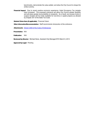 benchmarks, demonstrate the value added, and allow the City Council to shape the
               entity’s activity.

Financial Impact: Due to recent positive economic experience, Hotel Occupancy Tax receipts
               have increased. The proposed ordinance will allow City Council greater flexibility
               and will place greater accountability on recipients. As a result, any excess funds or
               surplus receipts will be made available for one-time or capital projects as allowed
               by Chapter 351 of the State Tax Code.

Related Vision Item (if applicable): Financial Vision

Other Information/Recommendation: Staff recommends introduction of the ordinance.

Attachments: Article 5.800 of the Code of Ordinances

Presentation: N/A

Publication:   N/A

Reviewed by Director: Michael Dane, Assistant City Manager/CFO March 8, 2013

Approved by Legal: Pending
 
