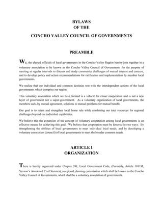 BYLAWS
                                           OF THE
         CONCHO VALLEY COUNCIL OF GOVERNMENTS


                                         PREAMBLE

We, the elected officials of local governments in the Concho Valley Region hereby join together in a
voluntary association to be known as the Concho Valley Council of Governments for the purpose of
meeting at regular intervals to discuss and study community challenges of mutual interest and concern,
and to develop policy and action recommendations for ratification and implementation by member local
governments.

We realize that our individual and common destinies rest with the interdependent actions of the local
governments which comprise our region.

This voluntary association which we have formed is a vehicle for closer cooperation and is not a new
layer of government nor a super-government. As a voluntary organization of local governments, the
members seek, by mutual agreement, solutions to mutual problems for mutual benefit.

Our goal is to retain and strengthen local home rule while combining our total resources for regional
challenges beyond our individual capabilities.

We believe that the expansion of the concept of voluntary cooperation among local governments is an
effective means for achieving this goal. We believe that cooperation must be fostered in two ways: By
strengthening the abilities of local governments to meet individual local needs; and by developing a
voluntary association (council) of local governments to meet the broader common needs.




                                      ARTICLE I
                                    ORGANIZATION


There is hereby organized under Chapter 391, Local Government Code, (Formerly, Article 1011M,
Vernon’s Annotated Civil Statutes), a regional planning commission which shall be known as the Concho
Valley Council of Governments, which shall be a voluntary association of governments.
 