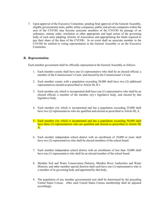 7. Upon approval of the Executive Committee, pending final approval of the General Assembly,
      eligible governmental units, public utility companies, public and private companies within the
      area of the CVCOG may become associate members of the CVCOG by passage of an
      ordinance, minute order, resolution or other appropriate and legal action of the governing
      body of such units adopting Articles of Association and appropriating the funds required to
      pay their share of the dues of the CVCOG. In no event shall an associate member in the
      CVCOG be entitled to voting representation in the General Assembly or on the Executive
      Committee.


B. Representation

   Each member government shall be officially represented at the General Assembly as follows:

       1. Each member county shall have one (1) representative who shall be an elected official, a
          member of the Commissioner’s Court, and elected by the Commissioner’s Court.

       2. Each member county with a population exceeding 50,000 shall have two (2) additional
          representatives elected as prescribed in Article III, B.1.

       3. Each member city which is incorporated shall have one (1) representative who shall be an
          elected official, a member of the member city’s legislative body, and elected by that
          legislative body.


       4. Each member city which is incorporated and has a population exceeding 25,000 shall
          have two (2) representatives who are qualified and elected as prescribed in Article III, A.


       5. Each member city which is incorporated and has a population exceeding 50,000 shall
          have three (3) representatives who are qualified and elected as prescribed in Article III,
          A.


       6. Each member independent school district with an enrollment of 10,000 or more shall
          have two (2) representatives who shall be elected members of the school board.


       7. Each member independent school district with an enrollment of less than 10,000 shall
          have one (1) representative who shall be an elected member of the school board.


       8. Member Soil and Water Conservation Districts, Member River Authorities and Water
          Districts, and other member special districts shall each have one (1) representative who is
          a member of its governing body and appointed by that body.


       9. The population of any member governmental unit shall be determined by the preceding
          United States Census. After each United States Census membership shall be adjusted
          accordingly.
 