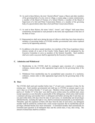 10. As used in these Bylaws, the term “elected official” means a Mayor and other members
          of the governing body of a city, town or village, a county judge, a county commissioner,
          a member of the Board of Trustees of a School District, a member of the Board of
          Supervisors of a Soil and Water Conservation District, or a member of the governing
          body of a special district other than a Soil and Water Conservation District.


      11. As used in these Bylaws, the terms “cities”, “towns”, and “villages” shall mean those
          communities incorporated as such pursuant to the terms and requirements of the laws of
          the State of Texas.


      12. Representatives shall serve during the term of office to which they have been elected as
          members of governing bodies of CVCOG member governmental units unless replaced
          sooner by the appointing authority.


      13. In addition to the above named members, two members of the Texas Legislature whose
          districts include all or part of the Concho Valley Region shall be designated by the
          Executive Committee to serve as members of the General Assembly. Such members
          shall serve until a successor shall be appointed by the Executive Committee.


C. Admission and Withdrawal

      1. Membership in the CVCOG shall be contingent upon execution of a resolution,
         ordinance, minute order or other appropriate legal action by the governing body of the
         member.

      2. Withdrawal from membership may be accomplished upon execution of a resolution,
         ordinance, minute order or other appropriate legal action by the governing body of the
         member.

D. Dues

  The CVCOG shall send each member before June 1st of each year a statement of dues for the
  coming year. Each member governmental unit shall pay to CVCOG an amount equal to one
  year’s dues on or before October 1st of each year. Members whose annual dues have not been
  paid as of October 31st of the dues’ year shall be given written notice by certified mail, return
  receipt requested, as soon thereafter as practicable of this delinquency, which notice shall include
  a statement advising such member that it is delinquent and further advising that if such dues are
  not paid within thirty (30) days from the date of such notice, its membership and all privileges
  afforded thereby, including the right to vote, shall be terminated automatically as provided herein.
  Thereafter, upon the expiration of thirty (30) days from the date of such notice, any delinquent
  member shall be notified by certified mail, return receipt requested, that its membership and all
  privileges afforded thereby have been terminated. A terminated member shall automatically be
  reinstated upon payment of all delinquent dues and the current dues, if any, then owing. The
  amount of annual dues shall be as follows:
 