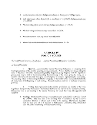 1. Member counties and cities shall pay annual dues in the amount of $.05 per capita.

            2. Each independent school district with an enrollment of over 10,000 shall pay annual dues
               of $1,000.00.

            3. All other independent school districts shall pay annual dues of $100.00.


            4. All other voting members shall pay annual dues of $25.00.


            5. Associate members shall pay annual dues of $200.00.


            6. Annual dues by any member shall in no event be less than $25.00.




                                             ARTICLE IV
                                           POLICY BODIES

The CVCOG shall have two policy bodies – a General Assembly and Executive Committee.

A. General Assembly

                 1.       Quorum. A quorum of the General Assembly shall consist of a majority of the
total representatives of the member general purpose governments. Proxies shall be in writing; stating the
name of the proxy, date of the meeting and signed by the person giving the proxy with this stipulation:
proxies may only be held by those representing the membership of the person giving the proxy, i.e. a
member who represents an entity must give his or her proxy to someone representing the same entity.
The presiding officer at the meeting shall be the sole judge of the validity of the proxy and shall identify
all proxy votes at the beginning of each meeting. Associate members shall not be included for quorum
purposes.

                2.     Voting. Each representative of a member government and member of the Texas
Legislature designated by the Executive Committee shall have one (1) vote in the General Assembly.
Proxies may vote at any meeting of the General Assembly for which they were duly appointed and
accepted.

            3. Meetings. The General Assembly is required to meet at least one time each fiscal year of
               the CVCOG. The exact date of the meeting shall be determined by the Executive
               Committee. Election of officers shall be held at this meeting. The General Assembly
               shall also meet upon call of its president or the Executive Committee, or by petition of at
               least 10% of the membership of the General Assembly.
 