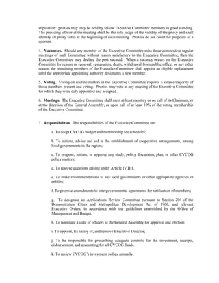 stipulation: proxies may only be held by fellow Executive Committee members in good standing.
The presiding officer at the meeting shall be the sole judge of the validity of the proxy and shall
identify all proxy votes at the beginning of each meeting. Proxies do not count for purposes of a
quorum.

4. Vacancies. Should any member of the Executive Committee miss three consecutive regular
meetings of such Committee without reason satisfactory to the Executive Committee, then the
Executive Committee may declare the post vacated. When a vacancy occurs on the Executive
Committee by reason or removal, resignation, death, withdrawal from public office, or any other
reason, the remaining members of the Executive Committee shall appoint an eligible replacement
until the appropriate appointing authority designates a new member.

5. Voting. Voting on routine matters in the Executive Committee requires a simple majority of
those members present and voting. Proxies may vote at any meeting of the Executive Committee
for which they were duly appointed and accepted.

6. Meetings. The Executive Committee shall meet at least monthly or on call of its Chairman, or
at the direction of the General Assembly, or upon call of at least 10% of the voting membership
of the Executive Committee.


7. Responsibilities. The responsibilities of the Executive Committee are:

        a. To adopt CVCOG budget and membership fee schedules;

        b. To initiate, advise and aid in the establishment of cooperative arrangements, among
        local governments in the region;

        c. To propose, initiate, or approve any study, policy discussion, plan, or other CVCOG
        policy matters;

        d. To resolve questions arising under Article IV.B.1.

        e. To make recommendations to any local governments or other appropriate agencies or
        entities;

        f. To propose amendments to intergovernmental agreements for ratification of members;

        g. To designate an Applications Review Committee pursuant to Section 204 of the
        Demonstration Cities and Metropolitan Development Act of 1966, and relevant
        Executive Orders, in accordance with the guidelines established by the Office of
        Management and Budget.

        h. To nominate a slate of officers to the General Assembly for approval and election;

        i. To appoint, fix salary of, and remove Executive Director;

        j. To be responsible for prescribing adequate controls for the investment, receipts,
        disbursement, and accounting for all CVCOG funds.

        k. To review CVCOG’s investment policy annually.
 