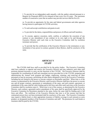l. To provide for an independent audit annually, with the auditor selected pursuant to a
                Request for Proposals (RFP) to be released at least every five (5) years. The maximum
                number of consecutive years that an auditor may provide services shall be five (5).

                m. To provide an opportunity for the state and federal governments and other agencies
                having interest to participate in CVCOG activities;

                n. To seek and accept contributions and grants-in-aid;

                o. To provide for the duties, responsibilities and powers of officers and staff members;

                p. To execute, approve execution, ratify, confirm, or authorize the execution of any
                contract or any amendment of any contract in its own right or by and through the
                Executive Director until such time as the Executive Committee shall by resolution
                terminate such power;

                q. To provide that the certification of the Executive Director to the termination or non-
                termination of any power to contract, granted in these Bylaws, shall be conclusive of the
                same.




                                            ARTICLE V
                                              STAFF
        The CVCOG shall have staff as provided for by the policy bodies. The Executive Committee
shall have authority to appoint and remove the Executive Director and may authorize such other staff
positions deemed necessary to carry out the functions of the CVCOG. The Executive Director shall be
responsible for coordinating all staff and consultant services provided for to the CVCOG, preparing and
administering the Annual work program and budget, employing, retaining, and removing all other
personnel as may be necessary, performing all other duties delegated to him by the Executive Committee,
including but not limited to the power to execute contracts as hereinafter specified. When time is of the
essence, as determined by the Executive Director, said Executive Director shall have the power to execute
any and all proper contracts, agreements or amendments of the same, and said contract, agreement, or
amendment of the same shall be valid, binding and in full force and effect until such time as the Executive
Committee shall by resolution reject it. When time is not of the essence, as determined by the Executive
Director, each contract, agreement and/or amendment of the same shall be specifically approved by the
Executive Committee by Resolution attached to the same, before the same shall be binding and in full
force and effect. The certificate of the Executive Director that time is of the essence and that his
contractual powers have not been terminated shall be conclusive of the same. The Executive Committee
may require a fidelity bond, or other appropriate insurance of fidelity coverage in such amounts as seem
prudent, on designated members of the Executive Committee and staff. The premiums for such bonds or
insurance shall be paid by the CVCOG.
 