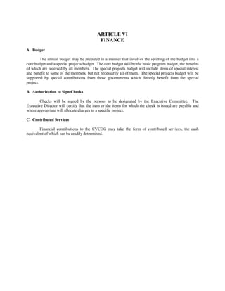 ARTICLE VI
                                            FINANCE
A. Budget

         The annual budget may be prepared in a manner that involves the splitting of the budget into a
core budget and a special projects budget. The core budget will be the basic program budget, the benefits
of which are received by all members. The special projects budget will include items of special interest
and benefit to some of the members, but not necessarily all of them. The special projects budget will be
supported by special contributions from those governments which directly benefit from the special
project.

B. Authorization to Sign Checks

       Checks will be signed by the persons to be designated by the Executive Committee. The
Executive Director will certify that the item or the items for which the check is issued are payable and
where appropriate will allocate charges to a specific project.

C. Contributed Services

        Financial contributions to the CVCOG may take the form of contributed services, the cash
equivalent of which can be readily determined.
 