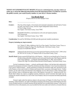 NOTICE OF CONFIDENTIALITY RIGHTS: If you are a natural person, you may remove or
strike any or all of the following information from this instrument before it is filed for record in
the public records: your social security number or your driver’s license number.

                                               Tax-Resale Deed
                                     (Property Sold for Less than Adjudged Value)

   Date:            __________________________

   Grantor:         The City of San Angelo, a Texas home-rule municipal corporation, for itself and as Trustee
                    for itself, Tom Green County, and San Angelo Independent School District
                    72 West College Avenue
                    San Angelo, Tom Green County, Texas 76903

   Grantee:         RICHARD SALINAS, a married person as his sole and separate property
                    2107 Greenwood
                    San Angelo, Tom Green County, Texas 76901

   Consideration: Ten and No/100 Dollars ($10.00) and other good and valuable consideration

   Property (including any improvements):

                    Lot 7, Block 57, Miles Addition to the City of San Angelo, Tom Green County, Texas, as
                    described in Volume 85, Page 576, Deed Records, Tom Green County, Texas.
                    Account #19-34200-0057-007-00

   Judgment:        Judgment for the foreclosure of a tax lien against the Property entered on July 7, 1999 in Suit
                    No. B-97-0170-T by the 119th District Court of Tom Green County, Texas.

   Sheriff’s Deed: Grantor acquired full legal title to the Property — both for its own benefit and as Trustee for
                   all other taxing authorities entitled to receive proceeds from the sale of the Property under the
                   terms of the Judgment — by Sheriff’s Deed dated March 25, 2002, and recorded in
                   Volume 902, Page 534, Official Public Records of Real Property, Tom Green County, Texas.

            For the Consideration, Grantor — acting by and through its Mayor, who has been duly authorized to
   execute this instrument on Grantor’s behalf by resolution and order of Grantor’s City Council recorded in the
   City Council’s official minutes — hereby quitclaims to Grantee all of Grantor's right, title, and interest in and
   to the Property, to have and to hold it to Grantee and Grantee's heirs, successors, and assigns forever. Neither
   Grantor, nor any other taxing unit interested in the Judgment, nor any other person or entity claiming under
   them, will have, claim, or demand any right or title to the Property or any part of it. Grantor gives this Tax-
   Resale Deed without any express or implied warranty whatsoever; and all warranties that might arise by
   common law and the warranties in § 5.023 of the Texas Property Code (or its successor) are hereby specifically
   excluded.

            Grantee's rights under this deed are subject to the provisions of Chapter 34 of the Texas Tax Code,
   including, without limitation, any right of redemption remaining in the former owner of the Property; the terms
   of any recorded restrictive covenants running with the land that were recorded before January 1 of the year in
   which the tax lien on the property arose; any recorded lien that arose under such restrictive covenants that was
 