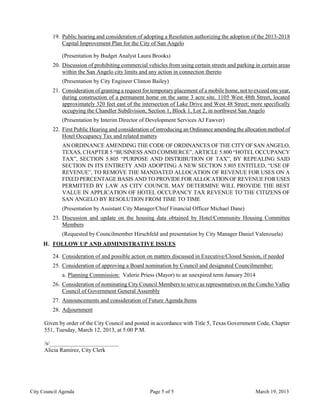19. Public hearing and consideration of adopting a Resolution authorizing the adoption of the 2013-2018
             Capital Improvement Plan for the City of San Angelo

             (Presentation by Budget Analyst Laura Brooks)
         20. Discussion of prohibiting commercial vehicles from using certain streets and parking in certain areas
             within the San Angelo city limits and any action in connection thereto
             (Presentation by City Engineer Clinton Bailey)
         21. Consideration of granting a request for temporary placement of a mobile home, not to exceed one year,
             during construction of a permanent home on the same 3 acre site. 1105 West 48th Street, located
             approximately 320 feet east of the intersection of Lake Drive and West 48 Street; more specifically
             occupying the Chandler Subdivision, Section 1, Block 1, Lot 2, in northwest San Angelo
             (Presentation by Interim Director of Development Services AJ Fawver)
         22. First Public Hearing and consideration of introducing an Ordinance amending the allocation method of
             Hotel Occupancy Tax and related matters
             AN ORDINANCE AMENDING THE CODE OF ORDINANCES OF THE CITY OF SAN ANGELO,
             TEXAS, CHAPTER 5 “BUSINESS AND COMMERCE”, ARTICLE 5.800 “HOTEL OCCUPANCY
             TAX”, SECTION 5.805 “PURPOSE AND DISTRIBUTION OF TAX”, BY REPEALING SAID
             SECTION IN ITS ENTIRETY AND ADOPTING A NEW SECTION 5.805 ENTITLED, “USE OF
             REVENUE”, TO REMOVE THE MANDATED ALLOCATION OF REVENUE FOR USES ON A
             FIXED PERCENTAGE BASIS AND TO PROVIDE FOR ALLOCATION OF REVENUE FOR USES
             PERMITTED BY LAW AS CITY COUNCIL MAY DETERMINE WILL PROVIDE THE BEST
             VALUE IN APPLICATION OF HOTEL OCCUPANCY TAX REVENUE TO THE CITIZENS OF
             SAN ANGELO BY RESOLUTION FROM TIME TO TIME
             (Presentation by Assistant City Manager/Chief Financial Officer Michael Dane)
         23. Discussion and update on the housing data obtained by Hotel/Community Housing Committee
             Members
             (Requested by Councilmember Hirschfeld and presentation by City Manager Daniel Valenzuela)
     H. FOLLOW UP AND ADMINISTRATIVE ISSUES

         24. Consideration of and possible action on matters discussed in Executive/Closed Session, if needed
         25. Consideration of approving a Board nomination by Council and designated Councilmember:
             a. Planning Commission: Valerie Priess (Mayor) to an unexpired term January 2014
         26. Consideration of nominating City Council Members to serve as representatives on the Concho Valley
             Council of Government General Assembly
         27. Announcements and consideration of Future Agenda Items
         28. Adjournment

      Given by order of the City Council and posted in accordance with Title 5, Texas Government Code, Chapter
      551, Tuesday, March 12, 2013, at 5:00 P.M.

      /s/________________________
      Alicia Ramirez, City Clerk




City Council Agenda                                 Page 5 of 5                                   March 19, 2013
 