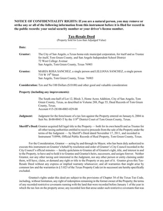 NOTICE OF CONFIDENTIALITY RIGHTS: If you are a natural person, you may remove or
strike any or all of the following information from this instrument before it is filed for record in
the public records: your social security number or your driver’s license number.

                                               Tax-Resale Deed
                                     (Property Sold for Less than Adjudged Value)

   Date:            __________________________

   Grantor:         The City of San Angelo, a Texas home-rule municipal corporation, for itself and as Trustee
                    for itself, Tom Green County, and San Angelo Independent School District
                    72 West College Avenue
                    San Angelo, Tom Green County, Texas 76903

   Grantee:         MARIA ROSA SANCHEZ, a single person and LILLIANA SANCHEZ, a single person
                    718 W 19th Street
                    San Angelo, Tom Green County, Texas 76903

   Consideration: Ten and No/100 Dollars ($10.00) and other good and valuable consideration

   Property (including any improvements):

                    The South one-half of Lot 12, Block 3, Home Acres Addition, City of San Angelo, Tom
                    Green County, Texas, as described in Volume 288, Page 55, Deed Records of Tom Green
                    County, Texas.
                    Account #15-28100-0003-029-00

   Judgment:        Judgment for the foreclosure of a tax lien against the Property entered on January 6, 2004 in
                    Suit No. B-00-0043-T by the 119th District Court of Tom Green County, Texas.

   Sheriff’s Deed: Grantor acquired full legal title to the Property — both for its own benefit and as Trustee for
                   all other taxing authorities entitled to receive proceeds from the sale of the Property under the
                   terms of the Judgment — by Sheriff’s Deed dated November 17, 2011, and recorded in
                   Instrument 710996, Official Public Records of Real Property, Tom Green County, Texas.

            For the Consideration, Grantor — acting by and through its Mayor, who has been duly authorized to
   execute this instrument on Grantor’s behalf by resolution and order of Grantor’s City Council recorded in the
   City Council’s official minutes — hereby quitclaims to Grantee all of Grantor's right, title, and interest in and
   to the Property, to have and to hold it to Grantee and Grantee's heirs, successors, and assigns forever. Neither
   Grantor, nor any other taxing unit interested in the Judgment, nor any other person or entity claiming under
   them, will have, claim, or demand any right or title to the Property or any part of it. Grantor gives this Tax-
   Resale Deed without any express or implied warranty whatsoever; and all warranties that might arise by
   common law and the warranties in § 5.023 of the Texas Property Code (or its successor) are hereby specifically
   excluded.

            Grantee's rights under this deed are subject to the provisions of Chapter 34 of the Texas Tax Code,
   including, without limitation, any right of redemption remaining in the former owner of the Property; the terms
   of any recorded restrictive covenants running with the land that were recorded before January 1 of the year in
   which the tax lien on the property arose; any recorded lien that arose under such restrictive covenants that was
 