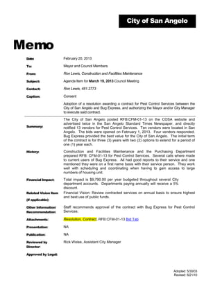 City of San Angelo



Memo
 Date:                 February 20, 2013

 To:                   Mayor and Council Members

 From:                 Ron Lewis, Construction and Facilities Maintenance

 Subject:              Agenda Item for March 19, 2013 Council Meeting

 Contact:              Ron Lewis, 481.2773

 Caption:              Consent

                       Adoption of a resolution awarding a contract for Pest Control Services between the
                       City of San Angelo and Bug Express, and authorizing the Mayor and/or City Manager
                       to execute said contract.

                       The City of San Angelo posted RFB:CFM-01-13 on the COSA website and
                       advertised twice in the San Angelo Standard Times Newspaper, and directly
 Summary:              notified 13 vendors for Pest Control Services. Ten vendors were located in San
                       Angelo. The bids were opened on February 1, 2013. Four vendors responded.
                       Bug Express provided the best value for the City of San Angelo. The initial term
                       of the contract is for three (3) years with two (2) options to extend for a period of
                       one (1) year each.

 History:              Construction and Facilities Maintenance and the Purchasing Department
                       prepared RFB: CFM-01-13 for Pest Control Services. Several calls where made
                       to current users of Bug Express. All had good reports to their service and one
                       mentioned they were on a first name basis with their service person. They work
                       well with scheduling and coordinating when having to gain access to large
                       numbers of housing unit.

 Financial Impact:     Total impact is $9,790.00 per year budgeted throughout several City
                       department accounts. Departments paying annually will receive a 5%
                       discount.
 Related Vision Item   Financial Vision: Review contracted services on annual basis to ensure highest
                       and best use of public funds.
 (if applicable):

 Other Information/    Staff recommends approval of the contract with Bug Express for Pest Control
 Recommendation:       Services.

 Attachments:          Resolution, Contract, RFB:CFM-01-13 Bid Tab

 Presentation:         NA

 Publication:          NA

 Reviewed by           Rick Weise, Assistant City Manager
 Director:

 Approved by Legal:




                                                                                              Adopted: 5/30/03
                                                                                              Revised: 6/21/10
 