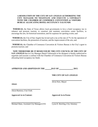 A RESOLUTION OF THE CITY OF SAN ANGELO AUTHORIZING THE
          CITY MANAGER TO NEGOTIATE AND EXECUTE A CONTRACT
          WITH THE CHAMBER OF COMMERCE CONVENTION & VISITORS
          BUREAU ALLOCATING HOTEL OCCUPANCY TAX FUNDS


  WHEREAS, the State of Texas allows local governments to levy a hotel occupancy tax to
enhance and promote tourism, to construct and maintain convention center facilities, to
encourage the arts, for historical restoration, and for expenses for sporting events; and

 WHEREAS, the City of San Angelo has levied such a tax at the rate of 7% for the operation of
convention facilities, the promotion of tourism, and the improvement of the arts; and

 WHEREAS, the Chamber of Commerce Convention & Visitors Bureau is the City’s agent to
promote tourism; and

  NOW THEREFORE BE IT RESOLVED BY THE CITY COUNCIL OF THE CITY OF
SAN ANGELO that its City Manager Daniel Valenzuela or his designee is hereby authorized to
negotiate and execute a contract with the Chamber of Commerce Convention & Visitors Bureau
allocating hotel occupancy tax funds:




APPROVED AND ADOPTED ON THE                      DAY OF                    , 2013.


                                                  THE CITY OF SAN ANGELO

                                                  _______________________________
                                                  Alvin New, Mayor
Attest:

______________________________
Alicia Ramirez, City Clerk

Approved As to Content:                           Approved As to Form:


______________________________                    ______________________________
Michael Dane, Assistant City Manager/CFO          Lysia H. Bowling, City Attorney
 