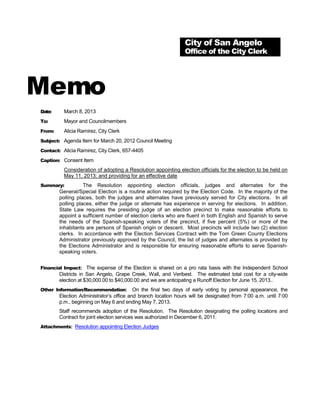 City of San Angelo
                                                                Office of the City Clerk




Memo
Date:     March 8, 2013
To:       Mayor and Councilmembers
From:     Alicia Ramirez, City Clerk
Subject: Agenda Item for March 20, 2012 Council Meeting

Contact: Alicia Ramirez, City Clerk, 657-4405

Caption: Consent Item

          Consideration of adopting a Resolution appointing election officials for the election to be held on
          May 11, 2013; and providing for an effective date
Summary:           The Resolution appointing election officials, judges and alternates for the
        General/Special Election is a routine action required by the Election Code. In the majority of the
        polling places, both the judges and alternates have previously served for City elections. In all
        polling places, either the judge or alternate has experience in serving for elections. In addition,
        State Law requires the presiding judge of an election precinct to make reasonable efforts to
        appoint a sufficient number of election clerks who are fluent in both English and Spanish to serve
        the needs of the Spanish-speaking voters of the precinct, if five percent (5%) or more of the
        inhabitants are persons of Spanish origin or descent. Most precincts will include two (2) election
        clerks. In accordance with the Election Services Contract with the Tom Green County Elections
        Administrator previously approved by the Council, the list of judges and alternates is provided by
        the Elections Administrator and is responsible for ensuring reasonable efforts to serve Spanish-
        speaking voters.


Financial Impact: The expense of the Election is shared on a pro rata basis with the Independent School
        Districts in San Angelo, Grape Creek, Wall, and Veribest. The estimated total cost for a city-wide
        election at $30,000.00 to $40,000.00 and we are anticipating a Runoff Election for June 15, 2013..
Other Information/Recommendation:         On the final two days of early voting by personal appearance, the
        Election Administrator’s office and branch location hours will be designated from 7:00 a.m. until 7:00
        p.m., beginning on May 6 and ending May 7, 2013.
        Staff recommends adoption of the Resolution. The Resolution designating the polling locations and
        Contract for joint election services was authorized in December 6, 2011.
Attachments: Resolution appointing Election Judges
 