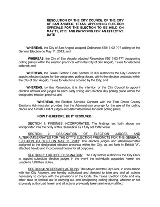 RESOLUTION OF THE CITY COUNCIL OF THE CITY
                      OF SAN ANGELO, TEXAS, APPOINTING ELECTION
                      OFFICIALS FOR THE ELECTION TO BE HELD ON
                      MAY 11, 2013; AND PROVIDING FOR AN EFFECTIVE
                      DATE



    WHEREAS, the City of San Angelo adopted Ordinance #2013-02-??? calling for the
General Election on May 11, 2013; and

        WHEREAS, the City of San Angelo adopted Resolution #2013-03-??? designating
polling places within the election precincts within the City of San Angelo, Texas for elections
ordered; and

      WHEREAS, the Texas Election Code Section 32.005 authorizes the City Council to
appoint election judges for the designated polling places, within the election precincts within
the City of San Angelo, Texas for elections ordered by the City; and

       WHEREAS, by this Resolution, it is the intention of the City Council to appoint
election officials and judges to each early voting and election day polling place within the
designated election precinct; and

              WHEREAS, the Election Services Contract with the Tom Green County
Elections Administrator provides that the Administrator arrange for the use of the polling
places and furnish a list of judges and Alternateernates for each polling place;

              NOW THEREFORE, BE IT RESOLVED:

       SECTION 1: FINDINGS INCORPORATED. The findings set forth above are
incorporated into the body of this Resolution as if fully set forth herein.

       SECTION        2:   DESIGNATION            OF     ELECTION      JUDGES         AND
ALTERNATEERNATES FOR THE CITY’S ELECTION PRECINCTS FOR THE GENERAL
ELECTION TO HELD ON MAY 11, 2013: The election judges and Alternateernates
assigned to the designated election precincts within the City, as set forth in Exhibit "A",
attached hereto and incorporated herein for all purposes.

      SECTION 3: FURTHER DESIGNATION: The City further authorizes the City Clerk
to appoint substitute election judges in the event the individuals appointed herein are
unable to fulfill their duties.

       SECTION 4: NECESSARY ACTIONS: The Mayor and the City Clerk, in consultation
with the City Attorney, are hereby authorized and directed to take any and all actions
necessary to comply with the provisions of the Code, the Texas Election Code and any
other state or federal law in carrying out and designating polling placing, whether or not
expressly authorized herein and all actions previously taken are hereby ratified.
 