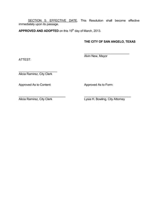SECTION 5: EFFECTIVE DATE. This Resolution shall become effective
immediately upon its passage.

APPROVED AND ADOPTED on this 19th day of March, 2013.


                                          THE CITY OF SAN ANGELO, TEXAS


                                          ___________________________
                                          Alvin New, Mayor
ATTEST:


_______________________
Alicia Ramirez, City Clerk


Approved As to Content:                   Approved As to Form:



Alicia Ramirez, City Clerk                Lysia H. Bowling, City Attorney
 