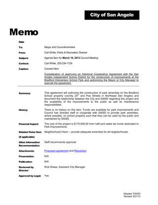 City of San Angelo



Memo
 Date:

 To:                   Mayor and Councilmembers

 From:                 Carl White, Parks & Recreation Director

 Subject:              Agenda Item for March 19, 2013 Council Meeting

 Contact:              Carl White, 325-234-1724

 Caption:              Consent Item

                       Consideration of approving an Interlocal Cooperative Agreement with the San
                       Angelo Independent School District for the construction of improvements at the
                       Bradford Elementary School Park and authorizing the Mayor or City Manager to
                       execute the agreement.


 Summary:              This agreement will authorize the construction of park amenities on the Bradford
                                                   th
                       School property (vicinity 24 and Poe Streets in Northeast San Angelo) and
                       document the relationship between the City and SAISD regarding this project and
                       the availability of the improvements to the public as well as maintenance
                       responsibilities.

 History:              There is no history on this item. Funds are available for park improvements and
                       Council has directed staff to cooperate with SAISD to provide park amenities,
                       where possible, on school property such that they can be used by the public and
                       maintained by SAISD.

 Financial Impact:     The cost of the project is $175,000.00 from half-cent sales tax funds dedicated to
                       Park Improvements.

 Related Vision Item   Neighborhood Vision – provide adequate amenities for all neighborhoods.
 (if applicable):

 Other Information/    Staff recommends approval.
 Recommendation:

 Attachments:          Proposed agreement and Resolution

 Presentation:         N/A

 Publication:          N/A

 Reviewed by           Rick Weise, Assistant City Manager
 Director:

 Approved by Legal:    Yes




                                                                                           Adopted: 5/30/03
                                                                                           Revised: 6/21/10
 