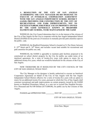 A RESOLUTION OF THE CITY OF SAN ANGELO
       AUTHORIZING THE CITY MANAGER OR HIS DESIGNEE TO
       EXECUTE AN INTERLOCAL COOPERATION AGREEMENT
       WITH THE SAN ANGELO INDEPENDENT SCHOOL DISTRICT
       (SAISD) PROVIDING FOR CONSTRUCTION BY THE CITY OF
       RECREATIONAL AND PARK IMPROVEMENTS, NOT TO
       EXCEED $175,000.00, FOR PUBLIC USE ON PROPERTY OWNED
       BY THE SAISD GENERALLY KNOWN AS BRADFORD
       ELEMENTARY SCHOOL, TO BE MAINTAINED BY THE SAISD

        WHEREAS, the City Council determines that it is in the interest of the citizens of
the City of San Angelo for the City to cooperate with the San Angelo Independent School
District (SAISD) for the joint use of resources to mutually provide park amenities open to
the public ; and,

       WHEREAS, the Bradford Elementary School is located on N. Poe Street, between
E. 22nd Street and E. 24th Street, and includes vacant land suitable for recreational and
park amenities for public use; and,

        WHEREAS, the SAISD is agreeable to maintain park facilities proposed to be
constructed on school district property by the City for public use under terms of an
interlocal agreement, for a term of twenty-five years with option to renew for an
additional twenty-five years, which use would be beneficial for the citizens of the City of
San Angelo;

      NOW THEREFORE BE IT RESOLVED BY THE CITY COUNCIL OF THE
CITY OF SAN ANGELO, TEXAS THAT:

       The City Manager or his designee is hereby authorized to execute an Interlocal
Cooperation Agreement on behalf of the City of San Angelo with the San Angelo
Independent School District effective for a term of twenty-five years with an option to
renew for an additional twenty-five years, pursuant to which the City of San Angelo shall
construct recreational and park improvements on certain property owned by the SAISD
known as Bradford Elementary School, in a sum not to exceed One Hundred Seventy-
Five Thousand and No/100 Dollars ($175,000.00), for public use by the Citizens of San
Angelo..

       PASSED and APPROVED THIS                      DAY OF                        , 2013.

                                                     CITY OF SAN ANGELO, TEXAS


ATTEST:
                                                     Alvin New, Mayor


Alicia Ramirez, City Clerk
 