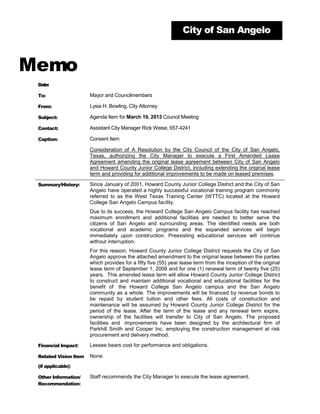 City of San Angelo



Memo
 Date:

 To:                   Mayor and Councilmembers

 From:                 Lysia H. Bowling, City Attorney

 Subject:              Agenda Item for March 19, 2013 Council Meeting

 Contact:              Assistant City Manager Rick Weise, 657-4241

 Caption:              Consent Item

                       Consideration of A Resolution by the City Council of the City of San Angelo,
                       Texas, authorizing the City Manager to execute a First Amended Lease
                       Agreement amending the original lease agreement between City of San Angelo
                       and Howard County Junior College District, including extending the original lease
                       term and providing for additional improvements to be made on leased premises.

 Summary/History:      Since January of 2001, Howard County Junior College District and the City of San
                       Angelo have operated a highly successful vocational training program commonly
                       referred to as the West Texas Training Center (WTTC) located at the Howard
                       College San Angelo Campus facility.
                       Due to its success, the Howard College San Angelo Campus facility has reached
                       maximum enrollment and additional facilities are needed to better serve the
                       citizens of San Angelo and surrounding areas. The identified needs are both
                       vocational and academic programs and the expanded services will begin
                       immediately upon construction. Preexisting educational services will continue
                       without interruption.
                       For this reason, Howard County Junior College District requests the City of San
                       Angelo approve the attached amendment to the original lease between the parties
                       which provides for a fifty five (55) year lease term from the inception of the original
                       lease term of September 1, 2008 and for one (1) renewal term of twenty five (25)
                       years. This amended lease term will allow Howard County Junior College District
                       to construct and maintain additional vocational and educational facilities for the
                       benefit of the Howard College San Angelo campus and the San Angelo
                       community as a whole. The improvements will be financed by revenue bonds to
                       be repaid by student tuition and other fees. All costs of construction and
                       maintenance will be assumed by Howard County Junior College District for the
                       period of the lease. After the term of the lease and any renewal term expire,
                       ownership of the facilities will transfer to City of San Angelo. The proposed
                       facilities and improvements have been designed by the architectural firm of
                       Parkhill Smith and Cooper Inc. employing the construction management at risk
                       procurement and delivery method.

 Financial Impact:     Lessee bears cost for performance and obligations.

 Related Vision Item   None.
 (if applicable):

 Other Information/    Staff recommends the City Manager to execute the lease agreement.
 Recommendation:
 