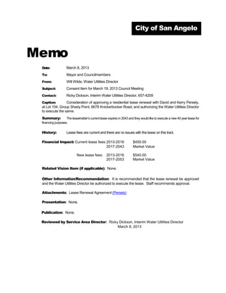 City of San Angelo



Memo
 Date:             March 8, 2013
 To:               Mayor and Councilmembers
 From:             Will Wilde, Water Utilities Director
 Subject:          Consent Item for March 19, 2013 Council Meeting
 Contact:          Ricky Dickson, Interim Water Utilities Director, 657-4209
 Caption:        Consideration of approving a residential lease renewal with David and Kerry Persely,
 at Lot 104, Group Shady Point, 6678 Knickerbocker Road; and authorizing the Water Utilities Director
 to execute the same.
 Summary:          The leaseholder’s current lease expires in 2043 and they would like to execute a new 40 year lease for
 financing purposes.


 History:          Lease fees are current and there are no issues with the lease on this tract.

 Financial Impact: Current lease fees: 2013-2016                      $450.00
                                       2017-2043                      Market Value

                           New lease fees: 2013-2016                  $540.00
                                           2017-2053                  Market Value

 Related Vision Item (if applicable): None.

 Other Information/Recommendation: It is recommended that the lease renewal be approved
 and the Water Utilities Director be authorized to execute the lease. Staff recommends approval.

 Attachments: Lease Renewal Agreement (Persely)

 Presentation: None.

 Publication: None.

 Reviewed by Service Area Director: Ricky Dickson, Interim Water Utilities Director
                                         March 8, 2013
 
