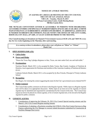 NOTICE OF A PUBLIC MEETING

                            AN AGENDA OF A REGULAR MEETING OF THE CITY COUNCIL
                                       THE CITY OF SAN ANGELO, TEXAS
                                        9:00 A.M. - Tuesday, March 19, 2013
                                   McNease Convention Center, South Meeting Room
                                               500 Rio Concho Drive

THE MCNEASE CONVENTION CENTER IS ACCESSIBLE TO PERSONS WITH DISABILITIES.
ACCESSIBLE ENTRIES AND SPECIALLY MARKED PARKING SPACES ARE AVAILABLE AT BOTH
MAIN ENTRANCES AT SURBER DRIVE AND RIO CONCHO DRIVE. IF ADDITIONAL ASSISTANCE
IS NEEDED TO OBSERVE OR COMMENT, PLEASE NOTIFY THE OFFICE OF THE CITY CLERK,
ROOM 210, CITY HALL, 657-4405, AT LEAST 24 HOURS PRIOR TO THE MEETING.

City Council meetings are broadcast on Channel 17-Government Access at 10:30 A.M. and 7:00 P.M. every
day for two weeks beginning on the Thursday after each meeting.

          As a courtesy to those in attendance, please place your cell phone on “Silent” or “Vibrate”
                                                  Thank You!

I.    OPEN SESSION (9:00 A.M.)
      A. Call to Order
      B. Prayer and Pledge
         "Honor the Texas flag; I pledge allegiance to thee, Texas, one state under God, one and indivisible.”
      C. Proclamations
         Nutrition Month, March 2013, to be accepted by Betty Teston, Big Country Academy of Nutrition &
         Dietetics, local organization for Dietitians and members of the American Academy of Nutrition & Dietetics
         (form)
         Lutheran Schools Month, March 2013, to be accepted by by Ron Fritsche, Principal of Trinity Lutheran
         School
      D. Recognition
         Rex Rogers, for winning the contest suggesting the name for the City’s government access channel SATV
      E. Public Comment
         The Council takes public comment on all items in the Regular Agenda. Public input on a Regular Agenda
         item will be taken at its appropriate discussion. Public input on an item not on the Agenda or Consent
         Agenda may be identified and requested for consideration by the Council at this time. The Council may
         request an item to be placed on a future agenda, or for a Consent Agenda item, to be moved to the Regular
         Agenda for public comment.

II.   CONSENT AGENDA
         1. Consideration of approving the February 26, 2013 City Council Special meeting minutes and the
            March 5, 2013 City Council Regular meeting minutes
         2. Consideration of adopting a Resolution awarding bid CFM-01-13for Pest Control Services to Bug
            Express authorizing the City Manager to execute related documents (submitted by Construction &
            Facilities Manager Ron Lewis)


City Council Agenda                                 Page 1 of 5                                   March 19, 2013
 