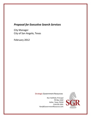 Proposal for Executive Search Services
City Manager
City of San Angelo, Texas

February 2012




                   Strategic Government Resources
                              Ron Holifield, Principal
                                        PO Box 1642
                                 Keller, Texas 76244
                                       214-676-1691
                       Ron@GovernmentResource.com
 