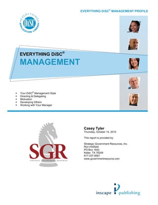 EVERYTHING DiSC® MANAGEMENT PROFILE




EVERYTHING DiSC®
MANAGEMENT


        ®
Your DiSC Management Style
Directing & Delegating
Motivation
Developing Others
Working with Your Manager




                              Casey Tyler
                              Thursday, October 14, 2010

                              This report is provided by:

                              Strategic Government Resources, Inc.
                              Ron Holifield
                              PO Box 1642
                              Keller, TX 76244
                              817-337-8581
                              www.governmentresource.com
 
