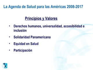 Principios y Valores
• Derechos humanos, universalidad, accesibilidad e
inclusión
• Solidaridad Panamericana
• Equidad en Salud
• Participación
La Agenda de Salud para las Américas 2008-2017
 