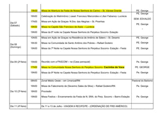 19h00   Missa de Abertura da Festa de Nossa Senhora do Carmo – St. Várzea Grande                PE. George
                                                                                                                    PE. George
                    16h00   Celebração do Matrimônio ( casal: Francisco Marcondes e Lilian Fabiana)- Lucrécia
                                                                                                                  SEM. EDVALDO
                    17h00   Missa em Ação de Graças- N.Sra. das Alegrias – St. Piranhas
Dia 07
                                                                                                                    PE. George
(Sábado)
                    19h00   Missa na Capela São Francisco de Assis – Lucrécia
                                                                                                                          “
                    19h00   Missa da 6ª noite na Capela Nossa Senhora do Perpétuo Socorro- Estação

                    10h00   Missa em Ação de Graças na Residência de Antônio de Sátero – St. Deserto                PE. George

                    16h30   Missa na Comunidade de Santo Antônio dos Pobres – Rafael Godeiro                        PE. George
Dia 08
(Domingo)
                    19h00   Missa da 7ª Noite na Capela Nossa Senhora do Perpétuo Socorro- Estação - Festa          PE. George




Dia 09 (2ª-feira)   15h00   Reunião com a PASCOM – na (Casa paroquial)                                               Pe. George

                    17h00   Missa na Comunidade Nossa Senhora do Perpétuo Socorro- Cacimba de Vaca                 PE. GEORGE

                    19h00   Missa da 8ª Noite na Capela Nossa Senhora do Perpétuo Socorro- Estação - Festa           Pe. George


                    08h00   Zonal Médio Oeste – em Umarizal/RN                                                   Pastoral do Batísmo

                    16h00   Missa de Falecimento de (Severino Sales da Silva) – Rafael Godeiro/RN                    Pe. George

Dia 10 (3ª-feira)   18h00   Procissão

                    19h00   Missa Festiva – Encerramento da Festa de N. SRA. do Perp. Socorro – Bairro Estação       Pe. George



Dia 11 (4ª-feira)           De 11 a 13 de Julho - VIAGEM A RECIFE/PE - (ORDENAÇÃO DE FREI AMÉRICO)
 