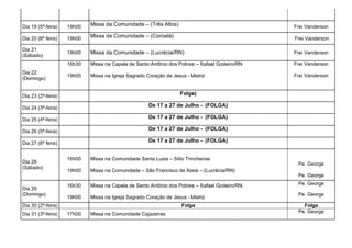 Dia 19 (5ª-feira)   19h00   Missa da Comunidade – (Três Altos)                                Frei Vanderson

Dia 20 (6ª feira)   19h00   Missa da Comunidade – (Coroatá)                                   Frei Vanderson

Dia 21
                    19h00   Missa da Comunidade – (Lucrécia/RN)                               Frei Vanderson
(Sábado)
                    16h30   Missa na Capela de Santo Antônio dos Pobres – Rafael Godeiro/RN   Frei Vanderson
Dia 22
                    19h00   Missa na Igreja Sagrado Coração de Jesus - Matriz                 Frei Vanderson
(Domingo)


Dia 23 (2ª-feira)                                                 Folga)

Dia 24 (3ª-feira)                                   De 17 a 27 de Julho – (FOLGA)

Dia 25 (4ª-feira)                                   De 17 a 27 de Julho – (FOLGA)

Dia 26 (5ª-feira)                                   De 17 a 27 de Julho – (FOLGA)

Dia 27 (6ª feira)                                   De 17 a 27 de Julho – (FOLGA)


                    16h00   Missa na Comunidade Santa Luzia – Sítio Trincheiras
Dia 28                                                                                         Pe. George
(Sábado)
                    19h00   Missa na Comunidade – São Francisco de Assis – (Lucrécia/RN)
                                                                                               Pe. George

                    16h30   Missa na Capela de Santo Antônio dos Pobres – Rafael Godeiro/RN    Pe. George
Dia 29
(Domingo)                                                                                      Pe. George
                    19h00   Missa na Igreja Sagrado Coração de Jesus - Matriz
Dia 30 (2ª-feira)                                                  Folga                         Folga
Dia 31 (3ª-feira)   17h00   Missa na Comunidade Cajazeiras                                     Pe. George
 