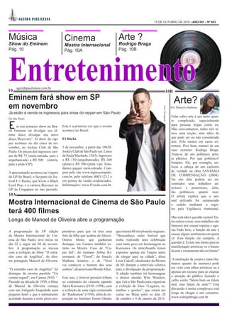 A GEN DA PA UL I STA NA
                                                                                                           15 DE OUTUBRO DE 2010 - ANO 001 - Nº 003




Música                                  Cinema                                  Arte ?
Show do Eminem                          Mostra Internacional                    Rodrigo Braga




Entretenimento
Pág. 10                                 Pág. 10A                                Pág. 10B




      agendapaulistana.com.br
10                                                                                                                           10B
Eminem fará show em SP                                                                                                                 Arte?
em novembro                                                                                                                          Por Thamyris Barbosa




                                                                                                                  Foto: Divulgação
Já estão à venda os ingressos para show do rapper em São Paulo
                                                                                                                                     Falar sobre arte é um tanto quan-
De São Paulo
                                                                                                                                     to complicado, especialmente

E    m seu primeiro show no Bra-
sil Eminem irá divulgar seu úl-
                                       Esta é a primeira vez que o evento
                                       acontece no Brasil.
                                                                                                                                     para pessoas leigas como eu.
                                                                                                                                     Mas convenhamos, todos nós te-
                                                                                                                                     mos uma noção, uma idéia do
timo disco divulgar seu novo
disco,’Recovery’. O show do rap-       F1 Rocks                                                                                      que pode ser ou não considerado
per acontece no dia cinco de no-                                                                                                     arte. Pelo menos em casos ex-
vembro, no Jockey Club de São          5 de novembro, a partir das 19h30.                                                            tremos. Pois bem, tratarei de um
Paulo. Os preços dos ingressos vari-   Jockey Club de São Paulo (av. Lineu                                                           caso extremo: Rodrigo Braga.
am de R$ 75 (meia-entrada, para a      de Paula Machado, 1263). Ingressos                                                            Trata-se de um polêmico artis-
arquibancada) a R$ 500 (inteira,       a R$ 150 (arquibancada), R$ 260                                                               ta plástico. Por que polêmico?
para a pista VIP).                     (pista) e R$ 500 (pista vip). Estu-                                                           Simples. Ele, por exemplo, uti-
                                       dantes pagam meia-entrada. Com-                                                               lizou a cabeça de um cachorro
A apresentação acontece na véspera     pras pelo site www.ingressorapido.                                                            de verdade na obra FANTASIA
do GP do Brasil, e faz parte do fes-   com.br, pelo telefone 4003-1212 e                                                             DE COMPENSAÇÃO (2004).
tival F-1 Rocks, que levou o Black     em pontos de venda credenciados.                                                              No site dele podem ser en-
Eyed Peas e a cantora Beyoncé ao       Informações: www.f1rocks.com.br.                                                              contrados seus trabalhos an-
GP de Cingapura no ano passado.                                                                                                      teriores e posteriores, aliás,
                                                                                                                                     tão polêmicos quanto esse.
10A                                                                                                                                  O artista explica que o ani-

Mostra Internacional de Cinema de São Paulo                                                                                          mal utilizado foi eutanasiado
                                                                                                                                     e cedido mediante a regis-

terá 400 filmes                                                                                                                      tro pela Vigilância Ambiental.

                                                                                                                                     Mas esta não é questão central. En-
Longa de Manoel de Oliveira abre a programação                                                                                       tre outras coisas, seus trabalhos são
                                                                                                                                     famosos por causar repulsa e ago-
A programação da 34ª edição            prietários para que vá tirar uma        que reunirá 80 storyboards originais.                 nia.Tudo bem, a função da arte é
da Mostra Internacional de Cin-        foto da filha que acabou de falecer.    “Desconheço outro festival que                        causar algum sentimento em quem
ema de São Paulo, teve inicio no       Outros filmes que ganharam              tenha realizado uma celebração                        vê. Esta função ele cumpriu. A
dia 22 e segue até 04 de novem-        destaque em Cannes também es-           com tanto peso em homenagem ao                        questão é: Existe um limite para as
bro. A programação se iniciou          tarão na Mostra. Caso de “Có-           Kurosawa. Os stroryboards foram                       manifestação artísticas ou o barato
com a exibição do filme “O estra-      pia fiel”, do iraniano Abbas Ki-        expostos apenas em Tóquio antes                       da arte é exatamente não ter limite?
nho caso de Angélica”, do dire-        arostami, de “Turnê”, do francês        de chegar aqui na cidade”, disse
tor português Manoel de Oliveira.      Mathieu Amalric, e de “Você             Leon Cakoff, idealizador da Mostra                     A mutilação de corpos ( tanto hu-
                                       vai conhecer o homem dos seus           de SP, durante a entrevista coletiva                  manos quanto de animais) pode
“O estranho caso de Angélica” foi      sonhos”, do americano WoodyAllen.       para a divulgação da programação.                     ser visto com olhos artísticos ou é
destaque da mostra paralela “Un                                                A edição também irá homenagear                        apenas um recurso para se chamar
certain regard”, em Cannes 2010, “.    Este ano, o festival prestará tributo   o diretor alemão Wim Wenders,                         a atenção do público fazendo o
Passado na década de 1950, o filme     ao centenário do cineasta japonês       que virá a São Paulo para organizar                   velho estilo “falem bem ou falem
de Manoel de Oliveira começa           Akira Kurosawa (1910 –1998), com        a exibição de fotos “Lugares, es-                     mal, mas falem de mim”? Esta
com um fotógrafo hospedado num         a exibição de uma cópia restaurada      tranhos e quietos”, que estará em                     discussão é muito complexa e está
pequeno hotel e que é subitamente      de “Rashomon” (1950), além de ex-       cartaz no Masp entre os dias 20                       longe de chegar a um consenso.
acordado durante a noite pelos pro-    posição no Instituto Tomie Ohtake       de outubro e 9 de janeiro de 2011.                    www.rodrigobraga.com.br
 