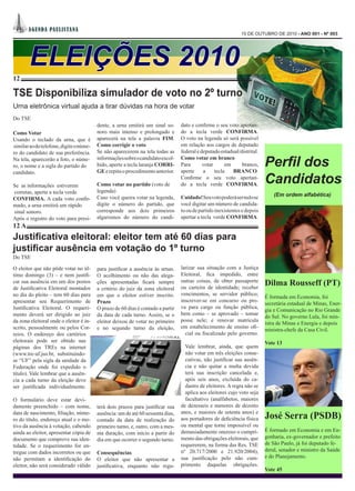 A GEN DA PA UL I STA NA
                                                                                                              15 DE OUTUBRO DE 2010 - ANO 001 - Nº 003




        ELEIÇÕES 2010
12

TSE Disponibiliza simulador de voto no 2º turno
Urna eletrônica virtual ajuda a tirar dúvidas na hora de votar
Do TSE
                                         dente, a urna emitirá um sinal so-      dato e confirme o seu voto apertan-
Como Votar                               noro mais intenso e prolongado e        do a tecla verde CONFIRMA.
Usando o teclado da urna, que é          aparecerá na tela a palavra FIM.        O voto na legenda só será possível
similar ao do telefone, digite o núme-   Como corrigir o voto                    em relação aos cargos de deputado
ro do candidato de sua preferência.      Se não aparecerem na tela todas as      federal e deputado estadual/distrital.
Na tela, aparecerão a foto, o núme-
ro, o nome e a sigla do partido do
                                         informações sobre o candidato escol-
                                         hido, aperte a tecla laranja CORRI-
                                         GE e repita o procedimento anterior.
                                                                                 Como votar em branco
                                                                                 Para
                                                                                 aperte
                                                                                            votar
                                                                                            a     tecla
                                                                                                       em     branco,
                                                                                                          BRANCO.
                                                                                                                          Perfil dos
candidato.

Se as informações estiverem              Como votar no partido (voto de
                                                                                 Confirme o seu voto apertan-
                                                                                 do a tecla verde CONFIRMA.               Candidatos
corretas, aperte a tecla verde           legenda)
                                         Caso você queira votar na legenda,      Cuidado! Seu voto poderá ser nulo se         (Em ordem alfabética)
CONFIRMA. A cada voto confir-
mado, a urna emitirá um rápido           digite o número do partido, que         você digitar um número de candida-
sinal sonoro.                            corresponde aos dois primeiros          to ou de partido inexistentes e depois
Após o registro do voto para presi-      algarismos do número do candi-          apertar a tecla verde CONFIRMA.
12 A
Justificativa eleitoral: eleitor tem até 60 dias para
justificar ausência em votação do 1º turno
Do TSE

O eleitor que não pôde votar no úl-      para justificar a ausência às urnas.    larizar sua situação com a Justiça
timo domingo (3) – e nem justifi-        O acolhimento ou não das alega-         Eleitoral, fica impedido, entre
car sua ausência em um dos postos        ções apresentadas ficará sempre         outras coisas, de obter passaporte
                                                                                 ou carteira de identidade; receber
                                                                                                                          Dilma Rousseff (PT)
de Justificativa Eleitoral montados      a critério do juiz da zona eleitoral
no dia do pleito – tem 60 dias para      em que o eleitor estiver inscrito.      vencimentos, se servidor público;
                                                                                                                          É formada em Economia, foi
apresentar seu Requerimento de           Prazo                                   inscrever-se em concurso ou pro-
                                                                                                                          secretária estadual de Minas, Ener-
Justificativa Eleitoral. O requeri-      O prazo de 60 dias é contado a partir   va para cargo ou função pública,
                                                                                                                          gia e Comunicação no Rio Grande
mento deverá ser dirigido ao juiz        da data de cada turno. Assim, se o      bem como – se aprovado – tomar
                                                                                                                          do Sul. No governo Lula, foi min-
da zona eleitoral onde o eleitor é in-   eleitor deixou de votar no primeiro     posse nele; e renovar matrícula
                                                                                                                          istra de Minas e Energia e depois
scrito, pessoalmente ou pelos Cor-       e no segundo turno da eleição,          em estabelecimento de ensino ofi-
                                                                                                                          ministra-chefe da Casa Civil.
reios. O endereço dos cartórios                                                    cial ou fiscalizado pelo governo.
eleitorais pode ser obtido nas                                                                                            Vote 13
páginas dos TREs na internet                                                       Vale lembrar, ainda, que quem
(www.tre-uf.jus.br, substituindo-                                                  não votar em três eleições conse-
se “UF” pela sigla da unidade da                                                   cutivas, não justificar sua ausên-
Federação onde foi expedido o                                                      cia e não quitar a multa devida
título). Vale lembrar que a ausên-                                                 terá sua inscrição cancelada e,
cia a cada turno da eleição deve                                                   após seis anos, excluída do ca-
ser justificada individualmente.                                                   dastro de eleitores. A regra não se
                                                                                   aplica aos eleitores cujo voto seja
O formulário deve estar devi-                                                      facultativo (analfabetos, maiores
damente preenchido – com nome,           terá dois prazos para justificar sua    de dezesseis e menores de dezoito
                                                                                 anos, e maiores de setenta anos) e
data de nascimento, filiação, núme-
ro do título, endereço atual e o mo-
                                         ausência: um de até 60 sessenta dias,
                                         contado da data de realização do        aos portadores de deficiência física     José Serra (PSDB)
tivo da ausência à votação, cabendo      primeiro turno, e, outro, com a mes-    ou mental que torne impossível ou
ainda ao eleitor, apresentar cópia de                                            demasiadamente oneroso o cumpri-         É formado em Economia e em En-
                                         ma duração, com início a partir do
documento que comprove sua iden-                                                 mento das obrigações eleitorais, que     genharia, ex-governador e prefeito
                                         dia em que ocorrer o segundo turno.
tidade. Se o requerimento for en-                                                requererem, na forma das Res. TSE        de São Paulo, já foi deputado fe-
tregue com dados incorretos ou que                                               nº 20.717/2000 e 21.920/2004),           deral, senador e ministro da Saúde
                                         Consequências
não permitam a identificação do                                                  sua justificação pelo não cum-           e do Planejamento.
                                         O eleitor que não apresentar a
eleitor, não será considerado válido     justificativa, enquanto não regu-       primento daquelas obrigações.
                                                                                                                          Vote 45
 