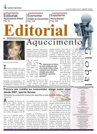 A GEN DA PA UL I STA NA
                                                                                                    15 DE OUTUBRO DE 2010 - ANO 001 - Nº 003




Editorial                             Economia                              Expediente
Aquecimento Global                    Crédito ao Consumidor                 Nossa Equipe




Editorial
Pág. 02                               Pág. 02A                              Pág. 02B




      agendapaulistana.com.br



                                     Aquecimento
02




                                                                                                                                                                   Global
                                     maiores encontros diplomáticos  próxima geração a obter uma re-            vez mais presente
                                                                     alidade socioambiental digna.
                                     dos últimos tempos, foi exemplo de                                         no dia a dia im-
                                                                     A divulgação do conhecimento
                                     fracasso e fiasco na busca de uma                                          pede o cidadão co-
                                                                     científico, o resgate do saber das
                                     solução concreta para os problemas                                         mum de exercer
                                                                     comunidades tradicionais e dos po-
                                     das alterações climáticas no mundo.                                        pressão sobre o
                                                                     vos indígenas, e a educação para o         poder público para
                                     Fato, que deixou                                  futuro são ferra-        investir em cam-
Por Kueynislan Teodósio              evidente a inca-                                  mentas de apoio          panhas e progra-
                                     pacidade dos lí-     “
                                                         A esperança no futuro aos projetos para                mas voltados para


I                                    deres mundiais e do meio ambiente está            a     conservação        o caminho do
                                     mais ainda, con-                                  do     patrimônio        desenvolvimen-
     gnorar a realidade nua e crua                     em nossas mãos e deve natural do nosso                   to      sustentável.
                                     firmou a rusga
do aquecimento global só confirma                      começar com atitudes            País, que tem a          Indubitavelmente, a
                                     entre chineses e
nossa estupidez, uma vez que o
                                     norte-americanos  simples que possa               maior diversidade        preocupação com o
impacto causado pela displicência                      beneficiar a próxima            de espécies de           meio ambiente deve
                                     na corrida frené-
humana tem afetado diretamente e                       geração”                        vegetais e plan-         estar no centro de
                                     tica pelo poder.
indiretamente a economia mundial.                                                      tas, cerca de 20         todas as atividades
                                     A esperança no futuro do meio                     por cento de to-         e decisões humanas.
Realizada em Copenhague, a 15º
                                     ambiente está em nossas mãos das as formas de vida da Terra.               Faça a sua parte!
Conferência das Nações Unidas so-
                                     e deve começar com atitudes A falta de conhecimento ou
bre Mudanças Climáticas, um dos
                                     simples que possam beneficiar a desinteresse por um assunto cada
02A                                                                                                            02B
                                                                                                                                    Agenda Paulistana
Procura por crédito ao consumidor atinge maior nível                                                                                                    Diretor


desde 2007, aponta Serasa
                                                                                                                                                    CÍCERO FARIAS
                                                                                                                                  .......................................................................
                                                                                                                                                          EXPEDIENTE
                                                                                                                                                   Jornalista Responsável
                                                                                                                                                         CAMILA DAVID

Demanda do consumidor avança em setembro e bate recorde histórico                                                                                        MTB:53327/SP

                                                                                                                                                   Web Designer
De São Paulo


A
                                                                                                                                                GUSTAVO GOMES
                                                                                                                                                   Diagramação
                                                                                                                                              THAMYRIS BARBOSA
                                                                                                                                                  Diretor de Arte
                                                                                                                                                 BETHO GOMES
      quantidade de pessoas que      ano passado, a procura por crédito    2,8% para consumidores com ren-                                          Colaborador
                                                                                                                                            KUEYNISLAN TEODOSIO

procuraram crédito durante o         avançou 18,6%. Com este resul-        dimento mensal abaixo de R$ 500
                                                                                                                                           Assessor de Desenvolvimento
                                                                                                                                                 WALTER TESCH
                                                                                                                                               Diretor Administrativo
mês de setembro cresceu 0,2%         tado, o crescimento acumulado         e de 1,2% para os consumidores                                 RODRIGO DA RESSURREIÇÃO
                                                                                                                                                                         ..................
em relação a agosto, de acordo       anual subiu ligeiramente de 15,4%     que ganham entre R$ 500 e R$
                                                                                                                                      .................................
                                                                                                                                                           Endereço:
                                                                                                                                  Rua Capitão José Inocêncio Taques Alvin, 109
com o Indicador Serasa Expe-         (de janeiro a agosto) para 15,8%      1.000 por mês. Todas as demais                         Jardim Promissão - São Paulo - SP CEP 04752-100


rian da Demanda do Consumidor        no período de janeiro a setembro.     faixas de rendimento pessoal men-
                                                                                                                                      Central de Atendimento ao Leitor:
                                                                                                                                                  Telefone: 5523-2647
                                                                                                                                    E-mail:camila@agendapaulista.com.br
por Crédito, divulgado no dia 08.                                          sal apresentaram recuos em suas                             Site: www.agendapaulistana.com.br
                                                                                                                                              Twitter: @agendapaulistan

                                     Segundo os economistas da Se-         demandas por crédito em setembro.
                                                                                                                              ...........................................................................
                                                                                                                Cartas enviadas devem ter assinatura, identificação, endereço e telefone do

Com isso, o indicador atingiu o      rasa Experian, a proximidade do       No acumulado do ano, os con-
                                                                                                                    remetente. Correspondências sem identificação serão descartadas.
                                                                                                                              ...........................................................................
                                                                                                                              Central de atendimento às agências de publicidade
patamar de 121,4 no mês pas-         Dia da Criança, a confiança dos       sumidores de baixa renda, isto é,                          imprensa@agendapaulistana.com.br
                                                                                                                              ...........................................................................

sado, o maior nível de toda a        consumidores em alta e o bom mo-      que ganham até R$ 500 por mês,
                                                                                                                                     Pontos de Distribuição São Paulo - SP
                                                                                                                                     Em bancas e nas principais avenidas:
                                                                                                                                    Av. Giovanni Gronchi x Estr. Itapecerica
série histórica iniciada em ja-      mento do mercado de trabalho, com     continuam liderando a busca por                         Av. Nove de Julho x Rua Estados Unidos
                                                                                                                                            Av. Paulista x Rua Pamplona
neiro de 2007, ultrapassando a       evolução favorável do emprego e       crédito, registrando crescimento
                                                                                                                                              Av. São João x Av. Ipiranga
                                                                                                                                   Av. República do Líbano x Av. Ibirapuera

marca de 121,1 de agosto deste       da renda, estimularam a busca do      de 38,5% no período de janeiro a
                                                                                                                                        Av. Fco Morato x Jorge João Saad
                                                                                                                                               Av. Rebouças x Av. Brasil
                                                                                                                          Av. Carlos Caldeira Filho x Av. Nsa Sra. do Bom Conselho
ano (recorde histórico anterior).    crédito por parte das pessoas físi-   setembro de 2010 comparativa-                              Av. Guarapiranga x Av. Robert Kennedy
                                                                                                                                        Av. Paulista x Brigadeiro Luis Antonio

Na comparação com setembro do        cas no mês passado. A alta foi de     mente ao mesmo período de 2009.
                                                                                                                              ...........................................................................
                                                                                                                                               Tiragem 10.000 unidades
 