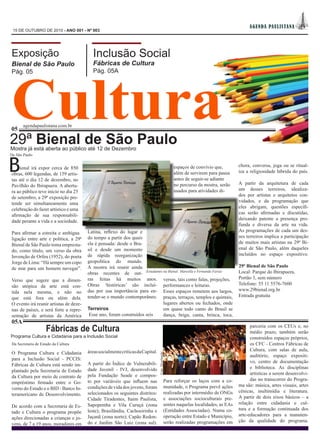 AGEN DA PAUL IS TAN A
 15 DE OUTUBRO DE 2010 - ANO 001 - Nº 003




Exposição                                  Inclusão Social
                                           Fábricas de Cultura




Cultura
Bienal de São Paulo
Pág. 05                                    Pág. 05A




       agendapaulistana.com.br
05

29ª Bienal de São Paulo
Mostra já está aberta ao público até 12 de Dezembro
De São Paulo


B   ienal irá expor cerca de 850
obras, 600 legendas, de 159 artis-
tas até o dia 12 de dezembro, no
                                                                                                    espaços de convívio que,
                                                                                                    além de servirem para pausa
                                                                                                    antes de seguir-se adiante
                                                                                                                                     chora, conversa, joga ou se ritual-
                                                                                                                                     iza a religiosidade híbrida do país.

                                                                                                    no percurso da mostra, serão     A partir da arquitetura de cada
Pavilhão do Ibirapuera. A abertu-
                                                                                                    usados para atividades di-       um desses terreiros, idealiza-
ra ao público teve início no dia 25
                                                                                                                                     dos por artistas e arquitetos con-
de setembro, a 29ª exposição pre-
                                                                                                                                     vidados, e da programação que
tende ser simultaneamente uma
                                                                                                                                     eles abrigam, questões específi-
celebração do fazer artístico e uma
                                                                                                                                     cas serão afirmadas e discutidas,
afirmação de sua responsabili-
dade perante a vida e a sociedade.                                                                                                   deixando patente a presença pro-
                                                                                                                                     funda e diversa da arte na vida.
Para afirmar a estreita e ambígua       Latina, reflexo do lugar e                                                                   As programações de cada um des-
ligação entre arte e política, a 29ª    do tempo a partir dos quais                                                                  ses terreiros implica a participação
                                        ela é pensada: desde o Bra-                                                                  de muitos mais artistas na 29ª Bi-
Bienal de São Paulo toma empresta-
                                        sil e desde um momento                                                                       enal de São Paulo, além daqueles
do, como título, um verso da obra
                                        de rápida reorganização                                                                      incluídos no espaço expositivo.
Invenção de Orfeu (1952), do poeta
Jorge de Lima: “Há sempre um copo       geopolítica do mundo.
de mar para um homem navegar”.          A mostra irá reunir ainda                                                                    29ª Bienal de São Paulo
                                        obras recentes de out- Estudantes na Bienal: Marcella e Fernanda Farias                      Local: Parque do Ibirapuera,
                                        ras feitas há muitos anos. versas, tais como falas, projeções,                               Portão 3, sem número
Verso que sugere que a dimen-
                                        Obras ‘históricas’ são incluí- performances e leituras.                                      Telefone: 55 11 5576-7600
são utópica da arte está con-
tida nela mesma, e não no               das por sua importância para en- Esses espaços remetem aos largos,                           www.29bienal.org.br
que está fora ou além dela.             tender-se o mundo contemporâneo. praças, terraços, templos e quintais,                       Entrada gratuita
O evento irá reunir artistas de deze-                                     lugares abertos ou fechados, onde
nas de países, e será forte a repre-    Terreiros                         em quase todo canto do Brasil se
sentação de artistas da América          Esse ano, foram construídos seis dança, briga, canta, brinca, toca,
05A
                    Fábricas de Cultura                                                                                                    parceria com os CEUs e, no
                                                                                                                                           médio prazo, também serão
Programa Cultura e Cidadania para a Inclusão Social                                                                                        construídos espaços próprios,
Da Secretaria de Estado da Cultura                                                                                                         os CFC - Centros Fábricas de
                                        áreas socialmente críticas da Capital.                                                             Cultura, com salas de aula,
O Programa Cultura e Cidadania
                                                                                 Foto: Divulgação




                                                                                                                                           auditório, espaço expositi-
para a Inclusão Social - PCCIS:
                                        A partir do Índice de Vulnerabili-                                                                 vo, centro de documentação
Fábricas de Cultura está sendo im-
                                        dade Juvenil - IVJ, desenvolvido                                                                   e biblioteca. As disciplinas
plantado pela Secretaria de Estado
                                        pela Fundação Seade e compos-                                                                      artísticas a serem desenvolvi-
da Cultura por meio de contrato de
                                        to por variáveis que influem nas                       Para reforçar os laços com a co-            das no transcorrer do Progra-
empréstimo firmado entre o Go-
                                        condições de vida dos jovens, foram                    munidade, o Programa prevê ações      ma são: música, artes visuais, artes
verno do Estado e o BID - Banco In-
                                        selecionados os seguintes distritos:                   realizadas por intermédio de ONGs     cênicas, multimídia e literatura.
teramericano de Desenvolvimento.
                                        Cidade Tiradentes, Itaim Paulista,                     e associações socioculturais pre-     A partir de dois eixos básicos – a
                                        Sapopemba e Vila Curuçá (zona                          sentes naquelas localidades, as EAs   relação entre cidadania e cul-
De acordo com a Secretaria de Es-
                                        leste); Brasilândia, Cachoeirinha e                    (Entidades Associadas). Numa co-      tura e a formação continuada dos
tado e Cultura o programa propõe
                                        Jaçanã (zona norte); Capão Redon-                      operação entre Estado e Município,    arte-educadores para a manuten-
ações direcionadas a crianças e jo-
                                        do e Jardim São Luiz (zona sul).                       serão realizadas programações em      ção da qualidade do programa.
vens, de 7 a 19 anos, moradores em
 