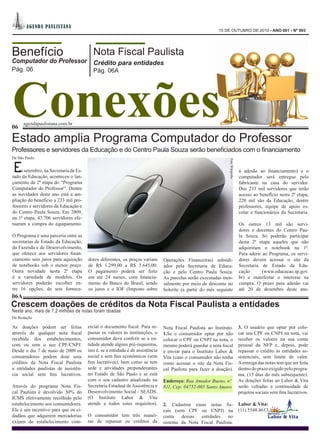 A GEN DA PA ULI STA NA
                                                                                                           15 DE OUTUBRO DE 2010 - ANO 001 - Nº 003




Benefício                                 Nota Fiscal Paulista
Computador do Professor                   Crédito para entidades




Conexões
Pág. 06                                   Pág. 06A




      agendapaulistana.com.br
06

Estado amplia Programa Computador do Professor
Professores e servidores da Educação e do Centro Paula Souza serão beneficiados com o financiamento
De São Paulo




                                                                                                                Foto Wikipedia
E   m setembro, na Secretaria de Es-
tado da Educação, aconteceu o lan-
                                                                                                                                 à adesão ao financiamento) e o
                                                                                                                                 computador será entregue pelo
çamento da 2ª etapa do “Programa                                                                                                 fabricante na casa do servidor.
Computador do Professor”. Dentre                                                                                                 Dos 233 mil servidores que terão
as novidades deste ano está a am-                                                                                                acesso ao benefício nesta 2ª etapa,
pliação do benefício a 233 mil pro-                                                                                              220 mil são da Educação, dentre
fessores e servidores da Educação e                                                                                              professores, equipe de apoio es-
do Centro Paula Souza. Em 2009,                                                                                                  colar e funcionários da Secretaria.
na 1ª etapa, 43.706 servidores efe-
tuaram a compra do equipamento.                                                                                                  Os outros 13 mil são servi-
                                                                                                                                 dores e docentes do Centro Pau-
O Programa é uma parceria entre as                                                                                               la Souza. Só poderão participar
secretarias de Estado da Educação,                                                                                               desta 2ª etapa aqueles que não
da Fazenda e de Desenvolvimento,                                                                                                 adquiriram o notebook na 1ª.
que oferece aos servidores finan-                                                                                                Para aderir ao Programa, os servi-
ciamento sem juros para aquisição      dores diferentes, os preços variam       Operações Financeiras) subsidi-                  dores devem acessar o site da
de notebooks sob o menor preço.        de R$ 1.299,00 a R$ 3.645,00.            ados pela Secretaria de Educa-                   Secretaria de Estado da Edu-
Outra novidade nesta 2ª etapa          O pagamento poderá ser feito             ção e pelo Centro Paula Souza.                   cação       (www.educacao.sp.gov.
é a variedade de modelos. Os           em até 24 meses, com financia-           As parcelas serão executadas men-                br) e manifestar o interesse na
servidores poderão escolher en-        mento do Banco do Brasil, sendo          salmente por meio de desconto no                 compra. O prazo para adesão vai
tre 16 opções, de seis fornece-        os juros e o IOF (Imposto sobre          holerite (a partir do mês seguinte               até 20 de dezembro deste ano.
06A
Crescem doações de créditos da Nota Fiscal Paulista a entidades
Neste ano, mais de 7,2 milhões de notas foram doadas
Da Redação

As doações podem ser feitas            ercial o documento fiscal. Para re-      Nota Fiscal Paulista ao Instituto.               3. O usuário que optar por colo-
através de qualquer nota fiscal        passar os valores às instituições, o     1.Se o consumidor optar por não                  car seu CPF ou CNPJ na nota, vai
recebida dos estabelecimentos,         consumidor deve conferir se a en-        colocar o CPF ou CNPJ na nota, o                 receber os valores na sua conta
com ou sem o seu CPF/CNPJ.             tidade atende alguns pré-requisitos,     mesmo poderá guardar a nota fiscal               pessoal da NFP e, depois, pode
Desde o dia 7 de maio de 2009 os       isto é, se a entidade é de assistência   e enviar para o Instituto Labor &                repassar o crédito às entidades as-
consumidores podem doar seus           social e sem fins econômicos (sem        Vita (caso o consumidor não tenha                sistenciais, sem limite de valor.
créditos da Nota Fiscal Paulista       fins lucrativos), bem como se tem        como acessar o site da Nota Fis-                 A entrega das notas tem que ser feita
a entidades paulistas de assistên-     sede e atividades preponderantes         cal Paulista para fazer a doação).               dentro do prazo exigido pelo progra-
cia social sem fins lucrativos.        no Estado de São Paulo e se está                                                          ma, (15 dias do mês subsequente).
                                       com o seu cadastro atualizado na         Endereço: Rua Amador Bueno, nº                   As doações feitas ao Labor & Vita
Através do programa Nota Fis-          Secretaria Estadual de Assistência e     811, Cep: 04752-005 Santo Amaro                  serão voltadas a continuidade de
cal Paulista é devolvido 30% do        Desenvolvimento Social - SEADS.                                                           projetos sociais sem fins lucrativos.
ICMS efetivamente recolhido pelo       (O Instituto Labor & Vita
estabelecimento aos consumidores.      atende a todos estes requisitos).        2. Cadastrar essas notas fis-                    Labor & Vita:
Ele é um incentivo para que os ci-                                              cais (sem CPF ou CNPJ) na                        (11) 5548.8613.
dadãos que adquirem mercadorias        O consumidor tem três manei-             conta   dessas  entidades    no
exijam do estabelecimento com-         ras de repassar os créditos da           sistema da Nota Fiscal Paulista.
 