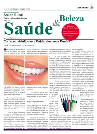 AGEN DA PAUL IS TAN A
15 DE OUTUBRO DE 2010 - ANO 001 - Nº 003




                                                                                       Beleza
Saúde Bucal




Saúde                                                                                 &
Como cuidar dos Dentes
Pág. 09


                                                                                                             Outubro:
                                                                                                        mês de saúde bucal
                                                                                                        No mês de outubro se comemora o dia

                                                                                                        do Cirurgião Dentista e, por isso, ficou

                                                                                                        conhecido como o Mês da Saúde Bucal.

                                                                                                        No Brasil, o dia do Dentista é

                                                                                                          comemorado dia 25 de outubro.
      agendapaulistana.com.br
09
Como um Adulto deve Cuidar dos seus Dentes
Por Dr. Alexandre Martinelli - ARM Odontologia


A   boa higiene bucal é a condição
essencial para manter um sorriso
                                        gajosos. Quanto mais você come
                                        entre as refeições, maior a oportu-
                                                                                 tar problemas mais graves. No está-
                                                                                 gio avançado, a doença periodontal
                                                                                                                                 para branqueá-los.
                                                                                                                                 As manchas internas podem ser
bonito e saudável durante toda a        nidade dos ácidos da placa bacteri-      pode causar a perda dos dentes.                 branqueadas ou recobertas (coro-
                                                                                                                                 as). Todos estes métodos são se-
                                                                                 •          A saúde da gengiva tam-              guros e trazem bons resultados. Seu
                                                                                 bém pode afetar a sua saúde geral.              dentista poderá recomendar o trata-
                                                                                 Estudos recentes mostram possível               mento apropriado, dependendo do
                                                                                 conexão entre a periodontite (uma               estado dos seus dentes e dos resul-
                                                                                 doença da gengiva) e outras doen-               tados desejados. Que efeitos podem
                                                                                 ças, como, por exemplo a diabetes,              a alimentação ter na minha saúde
                                                                                 problemas cardíacos e uma possív-               bucal? Além de influenciar a saúde
                                                                                 el ligação com nascimentos prema-               geral, a alimentação adequada é
                                                                                 turos. Para evitar o aparecimento de            requisito básico para a manuten-
                                                                                 qualquer doença gengival, escove                ção de dentes e gengivas saudáveis.
                                                                                 os dentes pelo menos três vezes ao              Uma alimentação balanceada dá
                                                                                 dia, use fio dental diariamente e faça          aos tecidos da gengiva e dos dentes
                                                                                 uma limpeza geral com o dentista.               os nutrientes e minerais de que ne-
                                                                                                                                 cessitam para permanecerem fortes
                                                                                 •      À medida que ficamos mais                e resistirem a infecções que podem
                                                                                 velhos, as cáries em volta das res-             levar à gengivite. Além disso, ali-
                                                                                 taurações (cáries recorrentes) e na             mentos fibrosos (como as verduras
vida adulta. Os adultos também          ana conseguirem atacar o esmalte         raiz dos dentes se tornam mais co-              e frutas) ajudam a limpar os dentes
têm cáries e doenças gengivais que      dos dentes.                              muns. Daí a importância de escovar              e tecidos gengivais.
podem tornar-se problemas sérios.                                                com um creme dental com flúor,                  Os alimentos moles e pegajosos
Durante toda sua vida de adulto é       •       Consulte seu dentista peri-      usar fio dental                                              tendem a ficar presos
essencial que você continue a:          odicamente para um exame profis-         e ir ao dentista                                             entre os dentes, pro-
                                        sional detalhado ou uma limpeza.         periodica-                                                   duzindo mais placa.
•     Escovar os dentes no mínimo                                                mente.
três vezes ao dia usando um creme                                                                                                             Quando você consome
dental com flúor para remover a          O que é importante saber                . Como posso                                                 alimentos e bebidas
placa bacteriana, aquela película                                                deixar meus                                                  que contêm açúcar e
pegajosa que se forma sobre os          Mesmo escovando os dentes e              dentes mais                                                  amido, as bactérias da
dentes e que é a principal causa da     usando fio dental regularmente, po-      brancos?     A                                               placa produzem ácidos
gengivite e das cáries.                 dem surgir problemas de saúde bu-        limpeza geral                                                que atacam seus dent-
                                        cal na idade adulta. Felizmente, seu     feita por um                                                 es durante 20 minutos
•       Usar fio dental diariamente     dentista pode ajudá-lo a resolver a      dentista    re-                                              ou mais. Para reduzir
para remover a placa bacteriana que     maior parte desses problemas.            move as man-                                                 o dano ao esmalte dos
se instala entre os dentes e sob a                                               chas causadas por alimentos e pelo              dentes, limite o consumo de ali-
gengiva. Se a placa não for retirada,   •     A gengivite, no seu estágio ini-   tabaco. O uso de um creme dental                mentos e bebidas entre as principais
pode endurecer e formar o tártaro,      cial, é reversível. Seus sintomas são    branqueador também pode ajudar                  refeições. E quando você comer
que só poderá ser retirado apenas       gengivas avermelhadas, inchadas          a remover estas manchas até sua                 entre as refeições, escolha alimen-
pelo dentista.                          e sensíveis, com tendência ao san-       próxima consulta. Se os dentes es-              tos nutritivos como queijo, verdu-
 •       Limitar a ingestão de açú-     gramento durante a escovação. Se         tiverem manchados há muito tem-                 ras cruas, iogurte natural ou frutas.
cares e alimentos que contêm ami-       perceber qualquer destes sintomas,       po, é possível que você tenha que
do, principalmente alimentos pe-        converse com seu dentista para evi-      fazer um tratamento profis-sional
 