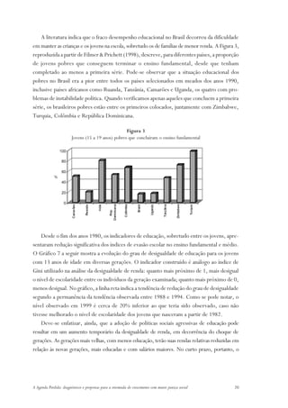 A literatura indica que o fraco desempenho educacional no Brasil decorreu da dificuldade
em manter as crianças e os jovens na escola, sobretudo os de famílias de menor renda. A Figura 3,
reproduzida a partir de Filmer & Prichett (1998), descreve, para diferentes países, a proporção
de jovens pobres que conseguem terminar o ensino fundamental, desde que tenham
completado ao menos a primeira série. Pode-se observar que a situação educacional dos
pobres no Brasil era a pior entre todos os países selecionados em meados dos anos 1990,
inclusive países africanos como Ruanda, Tanzânia, Camarões e Uganda, os quatro com pro-
blemas de instabilidade política. Quando verificamos apenas aqueles que concluem a primeira
série, os brasileiros pobres estão entre os primeiros colocados, juntamente com Zimbabwe,
Turquia, Colômbia e República Dominicana.

                                                    Figura 3
                        Jovens (15 a 19 anos) pobres que concluíram o ensino fundamental




    Desde o fim dos anos 1980, os indicadores de educação, sobretudo entre os jovens, apre-
sentaram redução significativa dos índices de evasão escolar no ensino fundamental e médio.
O Gráfico 7 a seguir mostra a evolução do grau de desigualdade de educação para os jovens
com 13 anos de idade em diversas gerações. O indicador construído é análogo ao índice de
Gini utilizado na análise da desigualdade de renda: quanto mais próximo de 1, mais desigual
o nível de escolaridade entre os indivíduos da geração examinada; quanto mais próximo de 0,
menos desigual. No gráfico, a linha reta indica a tendência de redução do grau de desigualdade
segundo a permanência da tendência observada entre 1988 e 1994. Como se pode notar, o
nível observado em 1999 é cerca de 20% inferior ao que teria sido observado, caso não
tivesse melhorado o nível de escolaridade dos jovens que nasceram a partir de 1982.
    Deve-se enfatizar, ainda, que a adoção de políticas sociais agressivas de educação pode
resultar em um aumento temporário da desigualdade de renda, em decorrência do choque de
gerações. As gerações mais velhas, com menos educação, terão suas rendas relativas reduzidas em
relação às novas gerações, mais educadas e com salários maiores. No curto prazo, portanto, o




A Agenda Perdida: diagnósticos e propostas para a retomada do crescimento com maior justiça social   20
 
