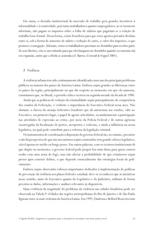 Em suma, o desenho institucional do mercado de trabalho gera grandes incentivos à
informalidade e à rotatividade, pois tanto trabalhadores quanto empregadores, ao se tornarem
informais, não pagam os impostos sobre a folha de salários que pagariam se a relação de
trabalho fosse formal. Dessa forma, existe benefícios para que esses agentes privados dividam
entre si, sob a forma de aumento de salário e redução de custo, o valor dos impostos, o que
promove a sonegação. Ademais, como os trabalhadores precisam ser demitidos para receber parte
de seus direitos, cria-se um estímulo para que eles busquem ser demitidos quando a economia está
em expansão, assim que a dívida se acumula (cf. Barros, Corseuil & Foguel 2001).



    8 Violência

    A violência urbana tem sido continuamente identificada como um dos principais problemas
públicos na maioria dos países da América Latina. Embora sejam grandes as diferenças entre
os países da região, principalmente no que diz respeito ao momento em que ela aumenta,
constatamos que, no Brasil, o período crítico ocorreu na segunda metade da década de 1980.
    Ainda que as políticas de redução da criminalidade sejam principalmente de competência
dos estados da Federação, é evidente a importância do Executivo Federal nessa área. Não
obstante a clareza do arranjo federativo brasileiro que dá autonomia aos estados, cabe ao
Executivo, em primeiro lugar, o papel de agente articulador, secundariamente a participação
nas atividades de repressão ao crime, por meio da Polícia Federal e de outras agências
encarregadas da fiscalização de portos, aeroportos e rodovias, e ainda a influência na arena
legislativa, na qual pode contribuir para a reforma da legislação criminal.
    Os instrumentos de coordenação à disposição do governo federal são, no entanto, precários
e não há perspectiva de que tais mecanismos sejam construídos sem grande esforço legislativo,
viável apenas no médio ou longo prazo. Em outras palavras, com os recursos institucionais de
que dispõe no momento, o governo federal pode propor leis mais duras para quem comete
roubo com uma arma de fogo, mas não alterar a probabilidade de que criminosos sejam
presos após cometer delitos, o que depende essencialmente das estratégias locais de poli-
ciamento.
    Embora sejam observados esforços importantes dedicados à implementação de políticas
de prevenção da violência nos planos federal e estadual, deve-se reconhecer que as iniciativas
nesse sentido, tanto do Executivo quanto do Legislativo e do Judiciário, utilizam de forma
precária os dados, informações e análises relevantes já disponíveis.
    Uma evidência da magnitude do problema da violência nas cidades brasileiras pode ser
observada na Tabela 9. Cidades das regiões metropolitanas do Rio de Janeiro e de São Paulo
figuram entre as mais violentas da América Latina. Em 1997, Diadema e Belford Roxo tiveram




A Agenda Perdida: diagnósticos e propostas para a retomada do crescimento com maior justiça social   23
 