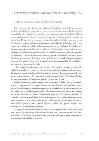 Como retomar o crescimento econômico e diminuir a desigualdade social


     1 Reforma tributária e aumento da oferta de bons empregos

    Como visto na seção sobre mercado e Justiça do Trabalho, segundo as leis em vigor, os
contratos trabalhistas são renegociáveis a posteriori, o que incentiva a informalidade e aumenta
a possibilidade de evasão de outros impostos. Note-se agora que o problema não é a existência
de negociação, mas sim o locus e o momento em que ocorre. A negociação deve existir e ser
incentivada. Deveria ocorrer, contudo, ao longo da relação de trabalho e não após ela ter
terminado. A proposta, portanto, é deslocar a negociação da Justiça do Trabalho, onde ocorre
depois que a relação de trabalho acabou, para as empresas e os sindicatos de trabalhadores,
enquanto a relação de trabalho está em andamento. Cria-se com isso maior espaço de nego-
ciação para os sindicatos, aumentando tanto seu potencial de organização quanto sua capacidade
de fiscalização e mobilização. Em outras palavras, os sindicatos brasileiros são fracos porque
não têm o que negociar. Além disso, a negociação levaria em consideração as condições da
empresa, da economia e do mercado de trabalho, e não apenas a capacidade dos trabalhadores
de esperar pelo pagamento da dívida.
       Essa proposta significa transformar, por meio da negociação coletiva, os direitos indi-
viduais dos trabalhadores em direitos coletivos, o que implica o fortalecimento dos sindicatos.
Para que isso ocorra, é fundamental a eliminação do imposto e do monopólio sindical, o que
criaria concorrência entre diferentes sindicatos da mesma categoria, valorizaria a afiliação e
tornaria a organização sindical mais responsável perante sua clientela.
    Por fim, para evitar que toda negociação acabe na Justiça do Trabalho e impeça a negociação
coletiva, é importante tirar o poder da Justiça do Trabalho de dirimir conflitos entre as
partes. Os conflitos devem ser resolvidos por meio de negociações entre sindicatos e empresas,
cabendo à justiça trabalhista apenas desfazer dúvidas quanto ao cumprimento dos contratos
de trabalho. Dito de outra forma, é fundamental retirar o poder normativo da Justiça do
Trabalho e eliminar a possibilidade de que uma das partes recorra a ela unilateralmente em
casos de conflito. Em seu lugar, deveriam ser criados sistemas de mediação e arbitragem,
tanto públicos quanto privados, a fim de facilitar a resolução das questões surgidas entre
empregadores, trabalhadores e sindicatos.
    A carga tributária no Brasil é igual à de países com renda por habitante muito maior que a
sua, como os Estados Unidos, e bastante superior à de países com o mesmo nível de desen-
volvimento. Além disso, a estrutura tributária brasileira é ineficiente e pouco progressiva no
que diz respeito à distribuição de renda.




A Agenda Perdida: diagnósticos e propostas para a retomada do crescimento com maior justiça social   26
 