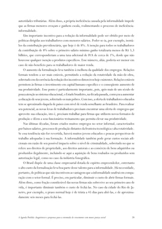 autoridades tributárias. Além disso, a própria ineficiência causada pela informalidade impede
que as firmas menores cresçam e ganhem escala, realimentando o processo de ineficiência-
informalidade.
    Um importante incentivo para a redução da informalidade pode ser obtido por meio de
políticas dirigidas aos trabalhadores com menores salários. Poder-se-ia, por exemplo, isentá-
los da contribuição previdenciária, que hoje é de 8%. A isenção para todos os trabalhadores
da contribuição de 8% sobre o primeiro salário mínimo ganho totalizaria menos de R$ 5,3
bilhões, que corresponderiam a uma taxa adicional de IVA de cerca de 1%, desde que não
houvesse qualquer isenção a produtos específicos. Esse número, aliás, poderia ser menor em
caso de não-benefício para os trabalhadores de maior renda.
    O aumento da formalização leva também à melhora da qualidade dos empregos. Relações
formais tendem a ser mais estáveis, permitindo a redução da rotatividade da mão-de-obra,
sobretudo em decorrência da redução dos incentivos distorcivos hoje existentes. Relações estáveis
permitem às firmas o investimento em capital humano específico e o conseqüente aumento de
sua produtividade. Esse ponto é particularmente importante, pois, após mais de um século de
pouca atenção ao sistema educacional, o Estado brasileiro, na década passada, começou a aumentar
a educação de seus jovens, sobretudo os mais pobres. Com isso, a oferta de trabalhadores educados
tem se aproximado daquela de países com nível de renda semelhante ao brasileiro. Para realizar
seu potencial, as novas levas de trabalhadores precisam encontrar uma oferta de empregos que
aproveite sua educação, isto é, precisam trabalhar para firmas que utilizem novos formatos de
produção e dêem a seus funcionários treinamento que permita elevar sua produtividade.
    Nas últimas décadas, foram criados muitos empregos no setor informal, caracterizados
por baixos salários, processos de produção distantes da fronteira tecnológica e alta rotatividade.
Se essa tendência não for revertida, haverá muitos jovens educados e poucas perspectivas de
trabalho adequadas à sua formação. A informalidade também pode gerar custos sociais adi-
cionais em razão de seu possível impacto sobre o nível de criminalidade, sobretudo no que se
refere aos direitos de propriedade, aos direitos autorais e ao comércio de bens adquiridos ou
produzidos ilegalmente, incluindo-se aqui a aquisição de bens roubados ou produzidos sem
autorização legal, como no caso da indústria fonográfica.
    O Brasil dispõe de uma classe empresarial dotada de espírito empreendedor, entretanto
o alto custo da formalização leva boa parte desse talento para a informalidade. Há necessidade,
portanto, de políticas que não incentivem as vantagens que a informalidade usufrui em compa-
ração com o setor formal. É preciso, em particular, diminuir o custo de abrir firmas formais.
Além disso, como fração considerável das novas firmas não sobrevive ao seu primeiro ano de
vida, é importante diminuir também o custo de fechá-las. No caso da cidade do Rio de Ja-
neiro, por exemplo, o prazo normal hoje é de trinta a 45 dias para abri-las, e de aproxima-
damente seis meses para fechá-las.




A Agenda Perdida: diagnósticos e propostas para a retomada do crescimento com maior justiça social   28
 