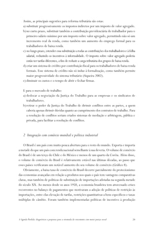 Assim, as principais sugestões para reforma tributária são estas:
    a) substituir progressivamente os impostos indiretos por um imposto de valor agregado.
    b) no curto prazo, substituir também a contribuição previdenciária do trabalhador para o
       primeiro salário mínimo por um imposto sobre valor agregado, permitindo não só um
       incremento real da renda, como também um aumento do emprego formal para os
       trabalhadores de baixa renda.
    c) no longo prazo, estender essa substituição a todas as contribuições dos trabalhadores e à folha
       salarial, reduzindo os incentivos à informalidade. O imposto sobre valor agregado poderia
       então ter tarifas diferentes, a fim de reduzir a carga tributária dos grupos de baixa renda.
    d) criar um sistema de crédito por contribuição fiscal para os trabalhadores de baixa renda
       formais. Esse sistema de crédito não só induz à formalização, como também permite
       maior progressividade do sistema tributário (Siqueira 2002).
    e) diminuir os custos e o tempo de abrir e fechar firmas.

    E para o mercado de trabalho:
    a) deslocar a negociação da Justiça do Trabalho para as empresas e os sindicatos de
       trabalhadores.
    b) retirar o poder da Justiça do Trabalho de dirimir conflitos entre as partes, a quem
       caberia apenas dirimir dúvidas quanto ao cumprimento dos contratos de trabalho. Para
       a resolução de conflitos seriam criados sistemas de mediação e arbitragem, pública e
       privada, para facilitar a resolução de conflitos.



    2 Integração com comércio mundial e política industrial

    O Brasil é um país com muito pouca abertura para o resto do mundo. Exporta e importa
a metade do que um país com renda nacional semelhante à sua deveria. O volume de comércio
do Brasil é de um terço do Chile e do México e menos de um quarto da Coréia. Além disso,
o volume de comércio do Brasil é relativamente estável nas últimas décadas, ao passo que
esses países verificaram um notável aumento do seu volume de comércio (Gráfico 8).
    Obviamente, a baixa taxa de comércio do Brasil decorre parcialmente do protecionismo
das economias avançadas em relação a produtos nos quais o país tem vantagens comparativas
claras, mas também de políticas de substituição de importações adotadas na segunda metade
do século XX. Ao menos desde os anos 1950, a economia brasileira tem atravessado crises
recorrentes no balanço de pagamentos que motivaram a adoção de políticas de restrição às
importações, entre elas elevação de tarifas, restrições quantitativas a bens específicos e taxas
múltiplas de câmbio. Foram também implementadas políticas de incentivo à produção




A Agenda Perdida: diagnósticos e propostas para a retomada do crescimento com maior justiça social   29
 