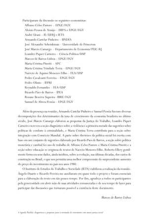 Participaram da discussão os seguintes economistas:
      Affonso Celso Pastore – EPGE/FGV
      Aloísio Pessoa de Araújo – IMPA e EPGE/FGV
      André Urani – IE/UFRJ e IETS
      Armando Castelar Pinheiro – BNDES
      José Alexandre Scheinkman – Universidade de Princeton
      José Marcio Camargo – Departamento de Economia/PUC-RJ
      Leandro Piquet Carneiro – Ciência Política/USP
      Marcos de Barros Lisboa – EPGE/FGV
      Maria Cristina Pinotti – APC
      Maria Cristina Trindade Terra – EPGE/FGV
      Naércio de Aquino Menezes-Filho – FEA/USP
      Pedro Cavalcanti Ferreira – EPGE/FGV
      Pedro Olinto – IFPRI
      Reynaldo Fernandes – FEA/USP
      Ricardo Paes de Barros – IPEA
      Rozane Bezerra Siqueira– IBRE/FGV
      Samuel de Abreu Pessôa – EPGE/FGV

    Além da presença na reunião, Armando Castelar Pinheiro e Samuel Pessôa fizeram diversas
decomposições dos determinantes da taxa de crescimento da economia brasileira no último
século, José Marcio Camargo elaborou as propostas da Justiça do Trabalho, Leandro Piquet
Carneiro escreveu a seção-diagnóstico sobre a violência e a primeira metade das sugestões sobre
políticas de combate à criminalidade, e Maria Cristina Terra contribuiu para a seção sobre
integração com Comércio Mundial. A parte sobre diretrizes da política social foi escrita com
base em um conjunto de sugestões elaborado por Ricardo Paes de Barros, a seção sobre política
monetária e cambial fez uso de trabalho de Affonso Celso Pastore e Maria Cristina Pinotti e a
seção sobre educação se originou de textos de Naercio Menezes-Filho. Roberto Ellery gentil-
mente forneceu seus dados, ainda inéditos, sobre a evolução, nas últimas décadas, dos custos de
construção no Brasil, o que nos permitiu uma melhor compreensão do surpreendente aumento
do preço do investimento no país nos anos 1980.
    O Instituto de Estudos do Trabalho e Sociedade (IETS) viabilizou a realização da reunião.
Ângelo Duarte e Ricardo Pereira me auxiliaram em quase todo o projeto e foram essenciais
para a elaboração do texto em tão pouco tempo. Por fim, agradeço a todos os participantes
pela generosidade em abrir mão de suas atividades remuneradas e de seu tempo de lazer para
participar das discussões que tornaram possível a existência deste documento.

                                                                                                Marcos de Barros Lisboa


A Agenda Perdida: diagnósticos e propostas para a retomada do crescimento com maior justiça social
 